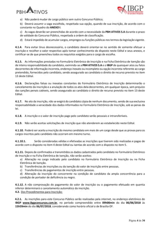 Página 4 de 34
a) Não poderá mudar de cargo público sem outro Concurso Público;
b) Deverá assumir a vaga escolhida, respeitada sua opção, quando de sua inscrição, de acordo com o
constante no Quadro do ANEXO I.
c) As vagas deverão ser preenchidas de acordo com a necessidade da PBH ATIVOS S.A durante o prazo
de validade do Concurso Público, respeitada a ordem de classificação.
d) Estará impedido de acumular cargos, empregos ou funções públicas nos termos da legislação vigente.
4.1.4. Para evitar ônus desnecessário, o candidato deverá orientar-se no sentido de somente efetuar a
inscrição e recolher o valor respectivo após tomar conhecimento do disposto neste Edital e seus anexos, e
certificar-se de que preencheu todos os requisitos exigidos para o cargo de escolha.
4.1.5. As informações prestadas no Formulário Eletrônico de Inscrição e na Ficha Eletrônica de Isenção são
de inteira responsabilidade do candidato, eximindo-se a PBH ATIVOS S.A e o IBGP de quaisquer atos ou fatos
decorrentes de informação incorreta, endereço inexato ou incompleto ou opção incorreta referente ao cargo
pretendido, fornecidos pelo candidato, sendo assegurado ao candidato o direito de recurso previsto no item
13 deste Edital.
4.1.6. Declarações falsas ou inexatas constantes do Formulário Eletrônico de Inscrição determinarão o
cancelamento da inscrição e a anulação de todos os atos dela decorrentes, em qualquer época, sem prejuízo
das sanções penais cabíveis, sendo assegurado ao candidato o direito de recurso previsto no item 13 deste
Edital.
4.1.7. No ato da inscrição, não se exigirá do candidato cópia de nenhum documento, sendo de sua exclusiva
responsabilidade a veracidade dos dados informados no Formulário Eletrônico de Inscrição, sob as penas da
lei.
4.1.8. A inscrição e o valor de inscrição pago pelo candidato serão pessoais e intransferíveis.
4.1.9. Não serão aceitas solicitações de inscrição que não atenderem ao estabelecido neste Edital.
4.1.10. Poderá ser aceita a inscrição do mesmo candidato em mais de um cargo desde que as provas para os
cargos inscritos pelo candidato não ocorram em mesmo turno.
4.1.10.1. Serão consideradas válidas e efetivadas as inscrições que tiverem sido realizadas e pagas de
acordo com o disposto no item 4 deste Edital ou isentas de acordo com o disposto no item 5.
4.1.11. Depois de confirmados e transmitidos os dados cadastrados pelo candidato no Formulário Eletrônico
de Inscrição e na Ficha Eletrônica de Isenção, não serão aceitos:
a) Alteração no cargo indicado pelo candidato no Formulário Eletrônico de Inscrição ou na Ficha
Eletrônica de Isenção.
b) Transferências de inscrições ou da isenção do valor de inscrição entre pessoas.
c) Transferências de pagamentos de inscrição entre pessoas.
d) Alteração da inscrição do concorrente na condição de candidato da ampla concorrência para a
condição de portador de deficiência ou negro.
4.1.12. A não comprovação do pagamento do valor de inscrição ou o pagamento efetuado em quantia
inferior determinará o cancelamento automático da inscrição.
4.2. Dos Procedimentos para Inscrição:
4.2.1. As inscrições para este Concurso Público serão realizadas pela internet, no endereço eletrônico do
IBGP www.ibgpconcursos.com.br, no período compreendido entre 09h00min do dia 06/06/2018 às
15h59min do dia 06/07/2018, considerando como horário oficial o de Brasília-DF.
 