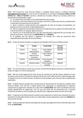 Página 5 de 34
4.2.2. Para inscrever-se neste Concurso Público, o candidato deverá acessar o endereço eletrônico
www.ibgpconcursos.com.br por meio do link correspondente às inscrições do Concurso Público da PBH
ATIVOS S.A - Edital nº 01/2018 e durante o período das inscrições, efetuar sua inscrição conforme os
procedimentos estabelecidos a seguir:
a) Ler atentamente este Edital e o Formulário Eletrônico de Inscrição;
b) Preencher o Formulário Eletrônico de Inscrição e transmitir os dados pela internet, providenciando
a impressão do Comprovante de Inscrição (CI);
c) Gerar e imprimir o boleto bancário para pagamento do valor da inscrição correspondente, em
qualquer banco do sistema de compensação bancária;
d) Efetuar o pagamento da importância referente à inscrição descrita no subitem 4.2.3 deste Edital, até
o dia do vencimento em qualquer agência bancária;
e) Imprimir a 2ª via do boleto bancário caso não tenha efetuado o pagamento de sua inscrição, até a
data de vencimento, somente até o dia 06/07/2018 até as 16h59min.
f) O candidato que não efetuar o pagamento da inscrição até a data do vencimento ficará
impossibilitado de participar do Concurso Público.
4.2.3. O valor da taxa de Inscrição a ser pago para participação neste Concurso Público será de:
Cargo Função Escolaridade Valor da
Inscrição
Técnico Técnico
Administrativo
Ensino Médio
Completo
R$55,00
Analista Analista
Administrativo
Financeiro
Ensino Superior
Completo
R$85,00
Analista Analista Contábil Ensino Superior
Completo
R$85,00
Analista Analista Jurídico Ensino Superior
Completo
R$85,00
4.2.4. Em caso de feriado ou evento que acarrete o fechamento de agências bancárias, o boleto bancário
poderá ser pago no 1º dia útil subsequente.
4.2.5. Não será aceito pagamento do valor da taxa de inscrição por meio de cheque, depósito em caixa
eletrônico, pelos correios, transferência eletrônica direto para conta, DOC eletrônico, ordem de pagamento
ou depósito comum em conta corrente, condicional ou por qualquer outro meio que não os especificados
neste Edital.
4.2.6. O boleto bancário quitado será o comprovante de requerimento de inscrição do candidato neste
Concurso Público. Para esse fim, o boleto deverá estar autenticado ou acompanhado do respectivo
comprovante do pagamento realizado até a data limite de 06/07/2018, não sendo considerado para tal o
simples agendamento de pagamento, uma vez que este pode não ser processado ante a eventual
insuficiência de saldo ou outras situações que não permitam o pagamento efetivo do valor da inscrição.
4.2.7. A segunda via do boleto bancário somente estará disponível na internet para impressão durante o
período de inscrição determinado no item 4.2.1 deste Edital, ficando indisponível a partir das 16h59min do
último dia de inscrição.
4.2.8. Serão tornadas sem efeito as solicitações de inscrição cujos pagamentos forem efetuados após a data
limite de 06/07/2018.
 