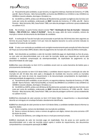 Página 7 de 34
a) Pessoalmente pelo candidato, ou por terceiro, no seguinte endereço: Avenida do Contorno, nº 1298,
sala 08 – Bairro Floresta – Belo Horizonte/MG, no horário das 09h00min às 11h30min e das 13h30min às
16h00min (exceto sábados, domingos e feriados); ou
b) Via SEDEX ou CARTA, ambos com AR (Aviso de Recebimento), postado nas Agências dos Correios com
custo por conta do candidato, endereçado ao IBGP: Avenida do Contorno, nº 1298, sala 08 – Bairro
Floresta – Belo Horizonte, MG, Caixa Postal: 7380, com data de postagem conforme o prazo estabelecido
no subitem 4.3.5.
4.3.6. No envelope, na parte frontal, deverá constar “Ref.”. Restituição da Taxa de Inscrição – Concurso
Público – PBH ATIVOS S.A - Edital nº 01/2018” - Nome do cargo, além do nome completo, número da
inscrição e número do documento de identidade do candidato.
4.3.7. A restituição da Taxa de Inscrição será processada no período dos 30 (trinta) dias úteis seguintes ao
término do prazo fixado no subitem 4.3.5 por meio de depósito bancário na conta corrente indicada no
respectivo formulário de restituição.
4.3.8. O valor a ser restituído ao candidato será corrigido monetariamente pela variação do Índice Nacional
de Preços ao Consumidor (INPC) desde a data do pagamento da inscrição até a data da efetiva restituição.
4.3.9. Será devolvido ao candidato o valor de inscrição indeferida pago em duplicidade ou fora do prazo,
ou com valor em desconformidade com o do valor de inscrição, desde que requerido por escrito pelo
candidato e mediante comprovação da extemporaneidade, da duplicidade do pagamento ou da
desconformidade do valor pago.
4.3.9.1.Nos casos elencados no item 4.3.9 o candidato arcará com os custos bancários do boleto para o
processamento da devolução.
4.3.9.2.No caso previsto no item 4.3.9 deste Edital, o candidato deverá requerer a restituição do valor de
inscrição em até 10 (dez) dias úteis após a divulgação do resultado dos recursos contra as inscrições
indeferidas, por meio do envio do requerimento e da documentação comprobatória da duplicidade e
extemporaneidade do pagamento, e encaminhar:
a) Pessoalmente pelo candidato, ou por terceiro, no seguinte endereço: Avenida do Contorno, nº 1298,
sala 08 – Bairro Floresta – Belo Horizonte/MG, no horário das 09h00min às 11h30min e das 13h30min às
16h00min (exceto sábados, domingos e feriados); ou
b) Via SEDEX ou CARTA, ambos com AR (Aviso de Recebimento), postado nas Agências dos Correios com
custo por conta do candidato, endereçado ao IBGP: Avenida do Contorno, nº 1298, sala 08 – Bairro
Floresta – Belo Horizonte, MG, Caixa Postal: 7380, com data de postagem conforme o prazo estabelecido
no subitem 4.3.9.2.
4.3.9.3.Para devolução do valor previsto no item 4.3.9 deste Edital, o requerimento e a documentação
deverão ser entregues em envelope fechado e devidamente identificado.
4.3.9.4.Para devolução de valor previsto no item 4.3.9 deste Edital, o candidato também deverá informar os
seguintes dados:
a) Nome completo, número da identidade e da inscrição do candidato;
b) Nome e número do banco, nome e número da agência com dígito, número da conta corrente e CPF
do titular da conta;
c) Números de telefones, com código de área e e-mail para eventual contato.
4.3.9.5.A devolução do valor de inscrição pago em duplicidade, fora do prazo ou com quantia em
desconformidade com o valor de inscrição estará sujeita à análise do requerimento, dos documentos
comprobatórios e consequente aprovação do IBGP.
 