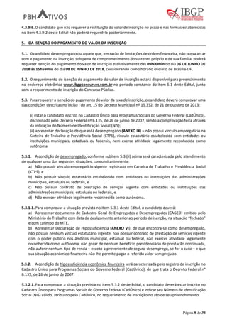Página 8 de 34
4.3.9.6.O candidato que não requerer a restituição do valor de inscrição no prazo e nas formas estabelecidas
no item 4.3.9.2 deste Edital não poderá requerê-la posteriormente.
5. DA ISENÇÃO DO PAGAMENTO DO VALOR DA INSCRIÇÃO
5.1. O candidato desempregado ou aquele que, em razão de limitações de ordem financeira, não possa arcar
com o pagamento da inscrição, sob pena de comprometimento do sustento próprio e de sua família, poderá
requerer isenção do pagamento do valor de inscrição exclusivamente das 09h00min do dia 06 DE JUNHO DE
2018 às 15h59min do dia 08 DE JUNHO DE 2018, considerando como horário oficial o de Brasília-DF.
5.2. O requerimento de isenção do pagamento do valor de inscrição estará disponível para preenchimento
no endereço eletrônico www.ibgpconcursos.com.br no período constante do item 5.1 deste Edital, junto
com o requerimento de inscrição do Concurso Público.
5.3. Para requerer a isenção do pagamento do valor da taxa de inscrição, o candidato deverá comprovar uma
das condições descritas no inciso I do art. 15 do Decreto Municipal nº 15.352, de 21 de outubro de 2013:
(i) estar o candidato inscrito no Cadastro Único para Programas Sociais do Governo Federal (CadÚnico),
disciplinado pelo Decreto Federal nº 6.135, de 26 de junho de 2007, sendo a comprovação feita através
da indicação do Número de Identificação Social (NIS);
(ii) apresentar declaração de que está desempregado (ANEXO IX) – não possui vínculo empregatício na
Carteira de Trabalho e Previdência Social (CTPS), vínculo estatutário estabelecido com entidades ou
instituições municipais, estaduais ou federais, nem exerce atividade legalmente reconhecida como
autônoma
5.3.1. A condição de desempregado, conforme subitem 5.3 (ii) acima será caracterizada pelo atendimento
de qualquer uma das seguintes situações, concomitantemente:
a) Não possuir vínculo empregatício vigente registrado em Carteira de Trabalho e Previdência Social
(CTPS), e
b) Não possuir vínculo estatutário estabelecido com entidades ou instituições das administrações
municipais, estaduais ou federais, e
c) Não possuir contrato de prestação de serviços vigente com entidades ou instituições das
administrações municipais, estaduais ou federais, e
d) Não exercer atividade legalmente reconhecida como autônoma.
5.3.1.1. Para comprovar a situação prevista no item 5.3.1 deste Edital, o candidato deverá:
a) Apresentar documento de Cadastro Geral de Empregados e Desempregados (CAGED) emitido pelo
Ministério do Trabalho com data de desligamento anterior ao período de isenção, na situação “fechado”
e com carimbo do MTE.
b) Apresentar Declaração de Hipossuficiência (ANEXO VI) de que encontra-se como desempregado,
não possuir nenhum vínculo estatutário vigente, não possuir contrato de prestação de serviços vigente
com o poder público nos âmbitos municipal, estadual ou federal, não exercer atividade legalmente
reconhecida como autônoma, não gozar de nenhum benefício previdenciário de prestação continuada,
não auferir nenhum tipo de renda – exceto a proveniente de seguro-desemprego, se for o caso – e que
sua situação econômico-financeira não lhe permite pagar o referido valor sem prejuízo.
5.3.2. A condição de hipossuficiência econômica financeira será caracterizada pelo registro de inscrição no
Cadastro Único para Programas Sociais do Governo Federal (CadÚnico), de que trata o Decreto Federal n°
6.135, de 26 de junho de 2007.
5.3.2.1.Para comprovar a situação prevista no item 5.3.2 deste Edital, o candidato deverá estar inscrito no
Cadastro Único para Programas Sociais do Governo Federal (CadÚnico) e indicar seu Número de Identificação
Social (NIS) válido, atribuído pelo CadÚnico, no requerimento de inscrição no ato de seu preenchimento.
 