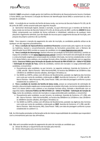 Página 9 de 34
5.3.2.2.O IBGP consultará o órgão gestor do CadÚnico do Ministério de Desenvolvimento Social e Combate
à Fome (MDS), que fornecerá a situação do Número de Identificação Social (NIS) e caracterizará ou não a
isenção do candidato.
5.3.3. A condição de ser membro de família de baixa renda, nos termos do Decreto Federal nº 6.135, de 26
de junho de 2007, sendo caracterizado pela seguinte situação:
a) Apresentar declaração legível, datada e assinada, na qual informará que é membro de família de
baixa renda nos termos do Decreto Federal nº 6.135, de 26 de junho de 2007, conforme ANEXO V deste
Edital, comprovando sua condição de forma suficiente e indubitável, valendo-se de qualquer meio
plausível e legalmente admitido, que não dispõe de recursos para o pagamento da taxa de inscrição, sem
prejuízo do próprio sustento e de sua família.
5.3.4. Para requerer a isenção do pagamento do valor de inscrição, os candidatos poderão utilizar-se de
qualquer um dos seguintes procedimentos:
a) Para a condição de hipossuficiência econômico-financeira caracterizada pelo registro de inscrição
no CadÚnico, bastará o encaminhamento eletrônico do formulário preenchido com o Número de
Identificação Social (NIS) contido no espaço do candidato no site www.ibgpconcursos.com.br.
b) Para a condição de desemprego, bastará informar tal condição no formulário eletrônico, contido no
espaço do candidato no site www.ibgpconcursos.com.br e anexar o formulário de solicitação de isenção
e a documentação exigida para comprovação da condição informada, nos termos estabelecidos no item
5.3.1 deste Edital e seus subitens, em envelope formato ofício, fechado e identificado com os seguintes
dados: Concurso Público para formação do Quadro de Pessoal da PBH ATIVOS S.A – Edital nº 01/2018
– Solicitação de Isenção da Taxa, nome do candidato, número de inscrição e o cargo pretendido pelo
candidato, e encaminhar:
Pessoalmente pelo candidato, ou por terceiro, no seguinte endereço: Avenida do Contorno, nº
1.298, sala 08 – Bairro Floresta – Belo Horizonte/MG, no horário das 09h00min às 11h30min e das
13h30min às 16h00min (exceto sábados, domingos e feriados); ou
Via SEDEX ou CARTA, ambos com AR (Aviso de Recebimento), postado nas Agências dos Correios
com custo por conta do candidato, endereçado ao IBGP: Avenida do Contorno, nº 1.298, sala 08 –
Bairro Floresta – Belo Horizonte, MG, Caixa Postal: 7380, com data de postagem conforme o prazo
estabelecido no subitem 5.1.
c) Para a condição de membro de família de baixa renda, anexar ao comprovante de solicitação de
isenção a documentação exigida para comprovação da condição informada, nos termos estabelecidos no
item 5.3.3 deste Edital e seus subitens e em envelope formato ofício, fechado e identificado com os
seguintes dados: Concurso Público da PBH ATIVOS S.A – Edital nº 01/2018 – Solicitação de Isenção da
Taxa, nome do candidato, número de inscrição e o cargo pretendido pelo candidato, e encaminhar:
Pessoalmente pelo candidato, ou por terceiro, no endereço: Avenida do Contorno, nº 1.298, sala
08 – Bairro Floresta – Belo Horizonte/MG, no horário das 09h00min às 11h30min e das 13h30min
às 16h00min (exceto sábados, domingos e feriados); ou
Via SEDEX ou CARTA, ambos com AR (Aviso de Recebimento), postado nas Agências dos Correios
com custo por conta do candidato, endereçado ao IBGP: Avenida do Contorno, nº 1.298, sala 08 -
Bairro Floresta - Belo Horizonte, MG, Caixa Postal: 7380, com data de postagem conforme o prazo
estabelecido no subitem 5.1.
5.4. As informações prestadas na Declaração serão de inteira responsabilidade do candidato que responderá
civil e criminalmente pelo teor das afirmativas.
5.5. Não será concedida isenção do pagamento do valor de inscrição ao candidato que:
a) Deixar de efetuar o requerimento de inscrição pela internet.
b) Omitir informações e/ou torná-las inverídicas.
 
