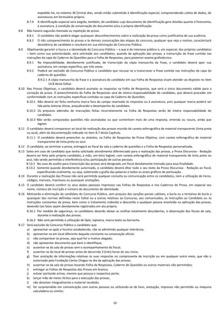 10
expedido há, no máximo 30 (trinta) dias, sendo então submetido à identificação especial, compreendendo coleta de dados, de
assinaturas em formulário próprio.
8.7.4 A identificação especial será exigida, também, do candidato cujo documento de identificação gere dúvidas quanto à fisionomia,
à assinatura, à condição de conservação do documento e/ou à própria identificação.
8.8 Não haverá segunda chamada ou repetição de prova.
8.8.1 O candidato não poderá alegar quaisquer desconhecimentos sobre a realização da prova como justificativa de sua ausência.
8.8.2 O não comparecimento às provas e às demais convocações das etapas do concurso, qualquer que seja o motivo, caracterizará
desistência do candidato e resultará em sua eliminação do Concurso Público.
8.9 Objetivando garantir a lisura e a idoneidade do Concurso Público – o que é de interesse público e, em especial, dos próprios candidatos
– bem como sua autenticidade, será solicitado aos candidatos, quando da aplicação das provas, a transcrição da frase contida nas
instruções da capa do Caderno de Questões para a Folha de Respostas, para posterior exame grafotécnico.
8.9.1 Na impossibilidade, devidamente justificada, de transcrição da cópia manuscrita da frase, o candidato deverá apor sua
assinatura, em campo específico, por três vezes.
8.9.2 Poderá ser excluído do Concurso Público o candidato que recusar-se a transcrever a frase contida nas instruções da capa do
caderno de questões.
8.9.2.1 A cópia manuscrita da frase e a assinatura do candidato em sua Folha de Respostas visam atender ao disposto no item
14.8 deste Edital.
8.10 Nas Provas Objetivas, o candidato deverá assinalar as respostas na Folha de Respostas, que será o único documento válido para a
correção da prova. O preenchimento da Folha de Respostas será de inteira responsabilidade do candidato, que deverá proceder em
conformidade com as instruções específicas contidas na capa do Caderno de Questões.
8.10.1 Não deverá ser feita nenhuma marca fora do campo reservado às respostas ou à assinatura, pois qualquer marca poderá ser
lida pelas leitoras óticas, prejudicando o desempenho do candidato.
8.10.2 Os prejuízos advindos de marcações feitas incorretamente na Folha de Respostas serão de inteira responsabilidade do
candidato.
8.10.3 Não serão computadas questões não assinaladas ou que contenham mais de uma resposta, emenda ou rasura, ainda que
legível.
8.11 O candidato deverá comparecer ao local de realização das provas munido de caneta esferográfica de material transparente (tinta preta
ou azul), além da documentação indicada no item 8.7 deste Capítulo.
8.11.1 O candidato deverá preencher os alvéolos, na Folha de Respostas da Prova Objetiva, com caneta esferográfica de material
transparente de tinta preta ou azul.
8.12 O candidato, ao terminar a prova, entregará ao fiscal da sala o caderno de questões e a Folha de Respostas personalizada.
8.13 Salvo em caso de candidato que tenha solicitado atendimento diferenciado para a realização das provas, a Prova Discursiva - Redação
deverá ser feita pelo próprio candidato, à mão, em letra legível, com caneta esferográfica de material transparente de tinta preta ou
azul, não sendo permitida a interferência e/ou participação de outras pessoas.
8.13.1 No caso de auxílio para transcrição das provas será designado um fiscal devidamente treinado para essa finalidade.
8.13.2 Somente quando devidamente autorizado, o candidato deverá ditar todo o seu texto da Prova Discursiva - Redação ao fiscal,
especificando oralmente, ou seja, soletrando a grafia das palavras e todos os sinais gráficos de pontuação.
8.14 Durante a realização das Provas não será permitida qualquer consulta ou comunicação entre os candidatos, nem a utilização de livros,
códigos, manuais, impressos ou quaisquer anotações.
8.15 O candidato deverá conferir os seus dados pessoais impressos nas Folhas de Respostas e nos Cadernos de Prova, em especial seu
nome, número de inscrição e número do documento de identidade.
8.16 Motivarão a eliminação do candidato do Concurso Público, sem prejuízo das sanções penais cabíveis, a burla ou a tentativa de burla a
quaisquer das normas definidas neste Edital ou a outras relativas ao Concurso, aos comunicados, às Instruções ao Candidato ou às
Instruções constantes da prova, bem como o tratamento indevido e descortês a qualquer pessoa envolvida na aplicação das provas,
devendo tais fatos sejam devidamente registrados em ata própria.
8.16.1 Por medida de segurança, os candidatos deverão deixar as orelhas totalmente descobertas, à observação dos fiscais de sala,
durante a realização das provas.
8.16.2 Não será permitida a utilização de lápis, lapiseira, marca texto ou borracha.
8.17 Será excluído do Concurso Público o candidato que:
a) apresentar-se após o horário estabelecido, não se admitindo qualquer tolerância;
b) apresentar-se em local diferente daquele constante na convocação oficial;
c) não comparecer às provas, seja qual for o motivo alegado;
d) não apresentar documento que bem o identifique;
e) ausentar-se da sala de provas sem o acompanhamento do fiscal;
f) ausentar-se do local de provas antes de decorrida 3 (três) horas do seu início;
g) fizer anotação de informações relativas às suas respostas no comprovante de inscrição ou em qualquer outro meio, que não o
autorizado pela Fundação Carlos Chagas no dia da aplicação das provas;
h) ausentar-se da sala de provas levando Folha de Respostas, Caderno de Questões ou outros materiais não permitidos;
i) entregar as Folhas de Respostas das Provas em branco;
j) estiver portando armas, mesmo que possua o respectivo porte;
k) lançar mão de meios ilícitos para a execução das provas;
l) não devolver integralmente o material recebido;
m) for surpreendido em comunicação com outras pessoas ou utilizando-se de livro, anotação, impresso não permitido ou máquina
calculadora ou similar;
 