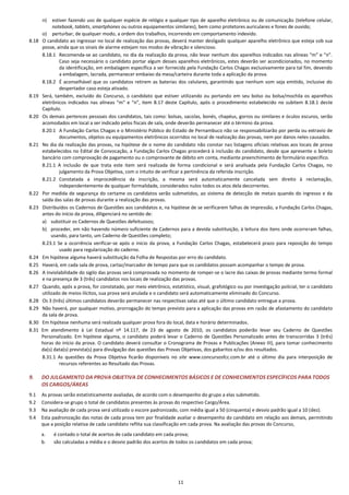 11
n) estiver fazendo uso de qualquer espécie de relógio e qualquer tipo de aparelho eletrônico ou de comunicação (telefone celular,
notebook, tablets, smartphones ou outros equipamentos similares), bem como protetores auriculares e fones de ouvido;
o) perturbar, de qualquer modo, a ordem dos trabalhos, incorrendo em comportamento indevido.
8.18 O candidato ao ingressar no local de realização das provas, deverá manter desligado qualquer aparelho eletrônico que esteja sob sua
posse, ainda que os sinais de alarme estejam nos modos de vibração e silencioso.
8.18.1 Recomenda-se ao candidato, no dia da realização da prova, não levar nenhum dos aparelhos indicados nas alíneas “m” e “n”.
Caso seja necessário o candidato portar algum desses aparelhos eletrônicos, estes deverão ser acondicionados, no momento
da identificação, em embalagem específica a ser fornecida pela Fundação Carlos Chagas exclusivamente para tal fim, devendo
a embalagem, lacrada, permanecer embaixo da mesa/carteira durante toda a aplicação da prova.
8.18.2 É aconselhável que os candidatos retirem as baterias dos celulares, garantindo que nenhum som seja emitido, inclusive do
despertador caso esteja ativado.
8.19 Será, também, excluído do Concurso, o candidato que estiver utilizando ou portando em seu bolso ou bolsa/mochila os aparelhos
eletrônicos indicados nas alíneas “m” e “n”, item 8.17 deste Capítulo, após o procedimento estabelecido no subitem 8.18.1 deste
Capítulo.
8.20 Os demais pertences pessoais dos candidatos, tais como: bolsas, sacolas, bonés, chapéus, gorros ou similares e óculos escuros, serão
acomodados em local a ser indicado pelos fiscais de sala, onde deverão permanecer até o término da prova.
8.20.1 A Fundação Carlos Chagas e o Ministério Público do Estado de Pernambuco não se responsabilizarão por perda ou extravio de
documentos, objetos ou equipamentos eletrônicos ocorridos no local de realização das provas, nem por danos neles causados.
8.21 No dia da realização das provas, na hipótese de o nome do candidato não constar nas listagens oficiais relativas aos locais de prova
estabelecidos no Edital de Convocação, a Fundação Carlos Chagas procederá à inclusão do candidato, desde que apresente o boleto
bancário com comprovação de pagamento ou o comprovante de débito em conta, mediante preenchimento de formulário específico.
8.21.1 A inclusão de que trata este item será realizada de forma condicional e será analisada pela Fundação Carlos Chagas, no
julgamento da Prova Objetiva, com o intuito de verificar a pertinência da referida inscrição.
8.21.2 Constatada a improcedência da inscrição, a mesma será automaticamente cancelada sem direito à reclamação,
independentemente de qualquer formalidade, considerados nulos todos os atos dela decorrentes.
8.22 Por medida de segurança do certame os candidatos serão submetidos, ao sistema de detecção de metais quando do ingresso e da
saída das salas de provas durante a realização das provas.
8.23 Distribuídos os Cadernos de Questões aos candidatos e, na hipótese de se verificarem falhas de impressão, a Fundação Carlos Chagas,
antes do início da prova, diligenciará no sentido de:
a) substituir os Cadernos de Questões defeituosos;
b) proceder, em não havendo número suficiente de Cadernos para a devida substituição, à leitura dos itens onde ocorreram falhas,
usando, para tanto, um Caderno de Questões completo;
8.23.1 Se a ocorrência verificar-se após o início da prova, a Fundação Carlos Chagas, estabelecerá prazo para reposição do tempo
usado para regularização do caderno.
8.24 Em hipótese alguma haverá substituição da Folha de Respostas por erro do candidato.
8.25 Haverá, em cada sala de prova, cartaz/marcador de tempo para que os candidatos possam acompanhar o tempo de prova.
8.26 A inviolabilidade do sigilo das provas será comprovada no momento de romper-se o lacre das caixas de provas mediante termo formal
e na presença de 3 (três) candidatos nos locais de realização das provas.
8.27 Quando, após a prova, for constatado, por meio eletrônico, estatístico, visual, grafológico ou por investigação policial, ter o candidato
utilizado de meios ilícitos, sua prova será anulada e o candidato será automaticamente eliminado do Concurso.
8.28 Os 3 (três) últimos candidatos deverão permanecer nas respectivas salas até que o último candidato entregue a prova.
8.29 Não haverá, por qualquer motivo, prorrogação do tempo previsto para a aplicação das provas em razão de afastamento do candidato
da sala de prova.
8.30 Em hipótese nenhuma será realizada qualquer prova fora do local, data e horário determinados.
8.31 Em atendimento à Lei Estadual nº 14.117, de 23 de agosto de 2010, os candidatos poderão levar seu Caderno de Questões
Personalizado. Em hipótese alguma, o candidato poderá levar o Caderno de Questões Personalizado antes de transcorridas 3 (três)
horas do início da prova. O candidato deverá consultar o Cronograma de Provas e Publicações (Anexo III), para tomar conhecimento
da(s) data(s) prevista(s) para divulgação das questões das Provas Objetivas, dos gabaritos e/ou dos resultados.
8.31.1 As questões da Prova Objetiva ficarão disponíveis no site www.concursosfcc.com.br até o último dia para interposição de
recursos referentes ao Resultado das Provas.
9. DO JULGAMENTO DA PROVA OBJETIVA DE CONHECIMENTOS BÁSICOS E DE CONHECIMENTOS ESPECÍFICOS PARA TODOS
OS CARGOS/ÁREAS
9.1 As provas serão estatisticamente avaliadas, de acordo com o desempenho do grupo a elas submetido.
9.2 Considera-se grupo o total de candidatos presentes às provas do respectivo Cargo/Área.
9.3 Na avaliação de cada prova será utilizado o escore padronizado, com média igual a 50 (cinquenta) e desvio padrão igual a 10 (dez).
9.4 Esta padronização das notas de cada prova tem por finalidade avaliar o desempenho do candidato em relação aos demais, permitindo
que a posição relativa de cada candidato reflita sua classificação em cada prova. Na avaliação das provas do Concurso,
a. é contado o total de acertos de cada candidato em cada prova;
b. são calculadas a média e o desvio padrão dos acertos de todos os candidatos em cada prova;
 