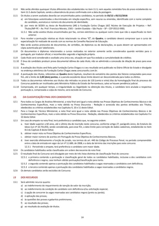 14
11.4 Não serão aferidos quaisquer títulos diferentes dos estabelecidos no item 11.3, nem aqueles remetidos fora do prazo estabelecido no
item 11.5 deste Capítulo, sendo a observância do prazo confirmada com a data da postagem.
11.5 Os títulos a serem avaliados deverão ser encaminhados pelos candidatos, no período de 03/12 a 05/12/2018:
a) em fotocópias autenticadas e discriminadas em relação específica, sem rasuras ou emendas, identificada com o nome completo
do candidato, assinatura e número do documento de identidade;
b) por meio de SEDEX ou Aviso de Recebimento (AR) à Fundação Carlos Chagas (A/C Núcleo de Execução de Projetos – Ref:
Títulos/MP-PE – Av. Prof. Francisco Morato, 1565 – Jardim Guedala – São Paulo – SP – CEP 05513-900).
11.5.1 Não serão aceitos títulos encaminhados por fax, correio eletrônico ou qualquer outro meio que não o especificado no item
anterior.
11.6 Para receber a pontuação relativa ao título relacionado na alínea “C”, do Quadro, o candidato deverá comprovar que o curso de
especialização foi realizado de acordo com as normas do Conselho Nacional de Educação.
11.7 Não serão aceitos protocolos de documentos, de certidões, de diplomas ou de declarações, os quais devem ser apresentados em
cópia autenticada por tabelionato.
11.8 Os documentos e diplomas relacionados a cursos realizados no exterior somente serão considerados quando vertidos para o
português, por tradutor oficial, e reconhecidos segundo a legislação própria.
11.9 Cada título será considerado e avaliado uma única vez, situação em que fica vedada a cumulatividade de créditos.
11.10 É ônus do candidato produzir prova documental idônea de cada título, não se admitindo a concessão de dilação de prazo para esse
fim.
11.11 A avaliação dos títulos será feita pela Fundação Carlos Chagas e o seu resultado será publicado no Diário Oficial do Estado e divulgado
no endereço eletrônico da Fundação Carlos Chagas www.concursosfcc.com.br.
11.12 A pontuação dos títulos, referentes ao Quadro deste Capítulo, resultará do somatório dos pontos dos fatores computados para esse
fim, até o limite de 2,00 (dois) pontos, e a parcela excedente desse limite deverá ser desconsiderada para todos os efeitos.
11.13 Todos os documentos referentes aos títulos não retirados no prazo de 120 (cento e vinte) dias da homologação final do processo do
Concurso poderão ser inutilizados pelo Ministério Público do Estado de Pernambuco, salvo se houver pendência judicial.
11.14 Comprovada, em qualquer tempo, a irregularidade ou ilegalidade na obtenção dos títulos, o candidato terá anulada a respectiva
pontuação e, comprovada a culpa do mesmo, será excluído do Concurso.
12. DA CLASSIFICAÇÃO FINAL DOS CANDIDATOS
12.1 Para todos os Cargos de Analista Ministerial, a nota final será igual a nota obtida nas Provas Objetivas de Conhecimentos Básicos e de
Conhecimentos Específicos, mais a nota obtida na Prova Discursiva - Redação e acrescida dos pontos atribuídos aos Títulos,
obedecidos os critérios estabelecidos nos Capítulos 9, 10 e 11 deste Edital.
12.2 Para o Cargo de Técnico Ministerial, a nota final será igual a nota obtida nas Provas Objetivas de Conhecimentos Básicos e de
Conhecimentos Específicos, mais a nota obtida na Prova Discursiva - Redação, obedecidos os critérios estabelecidos nos Capítulos 9 e
10 deste Edital.
12.3 Em caso de empate na nota final, terá preferência o candidato que, na seguinte ordem:
a. tiver idade superior a 60 anos, até o último dia de inscrição neste concurso, conforme artigo 27, parágrafo único, do Estatuto do
Idoso (Lei nº 10.741/03), sendo considerada, para esse fim, a data limite para correção de dados cadastrais, estabelecida no item
8.6 do Capítulo 8 deste Edital;
b. obtiver maior nota na Prova Objetiva de Conhecimentos Específicos;
c. obtiver maior número de acertos em Português da Prova Objetiva de Conhecimentos Básicos.
d. tiver exercido efetivamente a função de jurado, nos termos do art. 440 do Código de Processo Penal, no período compreendido
entre a data de entrada em vigor da Lei nº 11.689, de 2008, e a data de término das inscrições para este concurso.
12.3.1 Persistindo o empate, terá preferência o candidato com maior idade.
12.4 Os candidatos habilitados serão classificados em ordem decrescente da nota final.
12.5 O resultado final do Concurso será divulgado por meio de três listas distintas de classificação final do concurso:
12.5.1 a primeira contendo a pontuação e classificação geral de todos os candidatos habilitados, inclusive a dos candidatos com
deficiência e negros, caso tenham obtido pontuação/classificação para tanto.
12.5.2 a segunda contendo apenas a pontuação dos candidatos habilitados a vagas reservadas a candidatos com deficiência;
12.5.3 a terceira contendo apenas a pontuação dos candidatos habilitados a vagas reservadas a candidatos negros.
12.6 Os demais candidatos serão excluídos do Concurso.
13 DOS RECURSOS
13.1 Será admitido recurso quanto:
a) ao indeferimento do requerimento de isenção do valor da inscrição;
b) ao indeferimento da condição de candidato com deficiência e/ou solicitação especial;
c) à opção de concorrer às vagas reservadas aos candidatos negros (preto ou pardo);
d) à aplicação das provas;
e) às questões das provas e gabaritos preliminares;
f) ao resultado das provas;
g) ao resultado da avaliação de títulos.
 