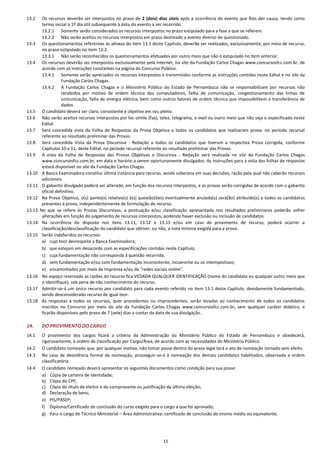 15
13.2 Os recursos deverão ser interpostos no prazo de 2 (dois) dias úteis após a ocorrência do evento que lhes der causa, tendo como
termo inicial o 1º dia útil subsequente à data do evento a ser recorrido.
13.2.1 Somente serão considerados os recursos interpostos no prazo estipulado para a fase a que se referem.
13.2.2 Não serão aceitos os recursos interpostos em prazo destinado a evento diverso do questionado.
13.3 Os questionamentos referentes às alíneas do item 13.1 deste Capítulo, deverão ser realizados, exclusivamente, por meio de recurso,
no prazo estipulado no item 13.2.
13.3.1 Não serão reconhecidos os questionamentos efetuados por outro meio que não o estipulado no item anterior.
13.4 Os recursos deverão ser interpostos exclusivamente pela internet, no site da Fundação Carlos Chagas www.concursosfcc.com.br, de
acordo com as instruções constantes na página do Concurso Público.
13.4.1 Somente serão apreciados os recursos interpostos e transmitidos conforme as instruções contidas neste Edital e no site da
Fundação Carlos Chagas.
13.4.2 A Fundação Carlos Chagas e o Ministério Público do Estado de Pernambuco não se responsabilizam por recursos não
recebidos por motivo de ordem técnica dos computadores, falha de comunicação, congestionamento das linhas de
comunicação, falta de energia elétrica, bem como outros fatores de ordem técnica que impossibilitem a transferência de
dados.
13.5 O candidato deverá ser claro, consistente e objetivo em seu pleito.
13.6 Não serão aceitos recursos interpostos por fac-símile (fax), telex, telegrama, e-mail ou outro meio que não seja o especificado neste
Edital.
13.7 Será concedida vista da Folha de Respostas da Prova Objetiva a todos os candidatos que realizaram prova, no período recursal
referente ao resultado preliminar das Provas.
13.8 Será concedida Vista da Prova Discursiva - Redação a todos os candidatos que tiveram a respectiva Prova corrigida, conforme
Capítulos 10 e 11, deste Edital, no período recursal referente ao resultado preliminar das Provas.
13.9 A vista da Folha de Respostas das Provas Objetivas e Discursiva - Redação será realizada no site da Fundação Carlos Chagas
www.concursosfcc.com.br, em data e horário a serem oportunamente divulgados. As instruções para a vista das folhas de respostas
estará disponível no site da Fundação Carlos Chagas.
13.10 A Banca Examinadora constitui última instância para recurso, sendo soberana em suas decisões, razão pela qual não caberão recursos
adicionais.
13.11 O gabarito divulgado poderá ser alterado, em função dos recursos interpostos, e as provas serão corrigidas de acordo com o gabarito
oficial definitivo.
13.12 Na Prova Objetiva, o(s) ponto(s) relativo(s) à(s) questão(ões) eventualmente anulada(s) será(ão) atribuído(s) a todos os candidatos
presentes à prova, independentemente de formulação de recurso.
13.13 No que se refere às Provas Discursivas, a pontuação e/ou classificação apresentada nos resultados preliminares poderão sofrer
alterações em função do julgamento de recursos interpostos, podendo haver exclusão ou inclusão de candidatos.
13.14 Na ocorrência do disposto nos itens 13.11, 13.12 e 13.13 e/ou em caso de provimento de recurso, poderá ocorrer a
classificação/desclassificação do candidato que obtiver, ou não, a nota mínima exigida para a prova.
13.15 Serão indeferidos os recursos:
a) cujo teor desrespeite a Banca Examinadora;
b) que estejam em desacordo com as especificações contidas neste Capítulo;
c) cuja fundamentação não corresponda à questão recorrida;
d) sem fundamentação e/ou com fundamentação inconsistente, incoerente ou os intempestivos;
e) encaminhados por meio da Imprensa e/ou de “redes sociais online”.
13.16 No espaço reservado às razões do recurso fica VEDADA QUALQUER IDENTIFICAÇÃO (nome do candidato ou qualquer outro meio que
o identifique), sob pena de não conhecimento do recurso.
13.17 Admitir-se-á um único recurso por candidato para cada evento referido no item 13.1 deste Capítulo, devidamente fundamentado,
sendo desconsiderado recurso de igual teor.
13.18 As respostas à todos os recursos, quer procedentes ou improcedentes, serão levadas ao conhecimento de todos os candidatos
inscritos no Concurso por meio do site da Fundação Carlos Chagas www.concursosfcc.com.br, sem qualquer caráter didático, e
ficarão disponíveis pelo prazo de 7 (sete) dias a contar da data de sua divulgação.
14. DO PROVIMENTO DO CARGO
14.1 O provimento dos cargos ficará a critério da Administração do Ministério Público do Estado de Pernambuco e obedecerá,
rigorosamente, à ordem de classificação por Cargo/Área, de acordo com as necessidades do Ministério Público.
14.2 O candidato nomeado que, por qualquer motivo, não tomar posse dentro do prazo legal terá o ato de nomeação tornado sem efeito.
14.3 No caso de desistência formal da nomeação, prosseguir-se-á à nomeação dos demais candidatos habilitados, observada a ordem
classificatória.
14.4 O candidato nomeado deverá apresentar os seguintes documentos como condição para sua posse:
a) Cópia de carteira de identidade;
b) Cópia do CPF;
c) Cópia do título de eleitor e do comprovante ou justificação da última eleição;
d) Declaração de bens;
e) PIS/PASEP;
f) Diploma/Certificado de conclusão do curso exigido para o cargo a que foi aprovado;
g) Para o cargo de Técnico Ministerial – Área Administrativa: certificado de conclusão de ensino médio ou equivalente;
 