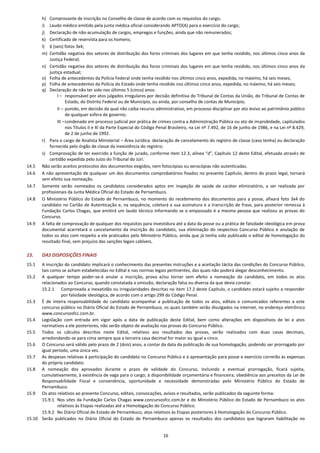 16
h) Comprovante de inscrição no Conselho de classe de acordo com os requisitos do cargo;
i) Laudo médico emitido pela junta médica oficial considerando APTO(A) para o exercício do cargo;
j) Declaração de não-acumulação de cargos, empregos e funções, ainda que não remunerados;
k) Certificado de reservista para os homens;
l) 6 (seis) fotos 3x4;
m) Certidão negativa dos setores de distribuição dos foros criminais dos lugares em que tenha residido, nos últimos cinco anos da
Justiça Federal;
n) Certidão negativa dos setores de distribuição dos foros criminais dos lugares em que tenha residido, nos últimos cinco anos da
justiça estadual;
o) Folha de antecedentes da Polícia Federal onde tenha residido nos últimos cinco anos, expedida, no máximo, há seis meses;
p) Folha de antecedentes da Polícia do Estado onde tenha residido nos últimos cinco anos, expedida, no máximo, há seis meses;
q) Declaração de não ter sido nos últimos 5 (cinco) anos:
I – responsável por atos julgados irregulares por decisão definitiva do Tribunal de Contas da União, do Tribunal de Contas de
Estado, do Distrito Federal ou de Município, ou ainda, por conselho de contas de Município;
II – punido, em decisão da qual não caiba recurso administrativo, em processo disciplinar por ato lesivo ao patrimônio público
de qualquer esfera de governo;
III –condenado em processo judicial por prática de crimes contra a Administração Pública ou ato de improbidade, capitulados
nos Títulos II e XI da Parte Especial do Código Penal Brasileiro, na Lei nº 7.492, de 16 de junho de 1986, e na Lei nº 8.429,
de 2 de junho de 1992.
r) Para o cargo de Analista Ministerial – Área Jurídica: declaração de cancelamento do registro de classe (caso tenha) ou declaração
fornecida pelo órgão de classe da inexistência do registro;
s) Comprovação de ter exercido a função de jurado, conforme item 12.3, alínea “d”, Capítulo 12 deste Edital, efetuada através de
certidão expedida pelo Juízo do Tribunal do Júri.
14.5 Não serão aceitos protocolos dos documentos exigidos, nem fotocópias ou xerocópias não autenticadas.
14.6 A não apresentação de qualquer um dos documentos comprobatórios fixados no presente Capítulo, dentro do prazo legal, tornará
sem efeito sua nomeação.
14.7 Somente serão nomeados os candidatos considerados aptos em inspeção de saúde de caráter eliminatório, a ser realizada por
profissionais da Junta Médica Oficial do Estado de Pernambuco.
14.8 O Ministério Público do Estado de Pernambuco, no momento do recebimento dos documentos para a posse, afixará foto 3x4 do
candidato no Cartão de Autenticação e, na sequência, coletará a sua assinatura e a transcrição de frase, para posterior remessa à
Fundação Carlos Chagas, que emitirá um laudo técnico informando se o empossado é a mesma pessoa que realizou as provas do
Concurso.
14.9 A falta de comprovação de qualquer dos requisitos para investidura até a data da posse ou a prática de falsidade ideológica em prova
documental acarretará o cancelamento da inscrição do candidato, sua eliminação do respectivo Concurso Público e anulação de
todos os atos com respeito a ele praticados pelo Ministério Público, ainda que já tenha sido publicado o edital de homologação do
resultado final, sem prejuízo das sanções legais cabíveis.
15. DAS DISPOSIÇÕES FINAIS
15.1 A inscrição do candidato implicará o conhecimento das presentes instruções e a aceitação tácita das condições do Concurso Público,
tais como se acham estabelecidas no Edital e nas normas legais pertinentes, das quais não poderá alegar desconhecimento.
15.2 A qualquer tempo poder-se-á anular a inscrição, prova e/ou tornar sem efeito a nomeação do candidato, em todos os atos
relacionados ao Concurso, quando constatada a omissão, declaração falsa ou diversa da que devia constar.
15.2.1 Comprovada a inexatidão ou irregularidades descritas no item 17.2 deste Capítulo, o candidato estará sujeito a responder
por falsidade ideológica, de acordo com o artigo 299 do Código Penal.
15.3 É de inteira responsabilidade do candidato acompanhar a publicação de todos os atos, editais e comunicados referentes a este
concurso público no Diário Oficial do Estado de Pernambuco, os quais também serão divulgados na internet, no endereço eletrônico
www.concursosfcc.com.br.
15.4 Legislação com entrada em vigor após a data de publicação deste Edital, bem como alterações em dispositivos de lei e atos
normativos a ele posteriores, não serão objeto de avaliação nas provas do Concurso Público.
15.5 Todos os cálculos descritos neste Edital, relativos aos resultados das provas, serão realizados com duas casas decimais,
arredondando-se para cima sempre que a terceira casa decimal for maior ou igual a cinco.
15.6 O Concurso será válido pelo prazo de 2 (dois) anos, a contar da data da publicação de sua homologação, podendo ser prorrogado por
igual período, uma única vez.
15.7 As despesas relativas à participação do candidato no Concurso Público e à apresentação para posse e exercício correrão às expensas
do próprio candidato.
15.8 A nomeação dos aprovados durante o prazo de validade do Concurso, incluindo a eventual prorrogação, ficará sujeita,
cumulativamente, à existência de vaga para o cargo; à disponibilidade orçamentária e financeira; obediência aos preceitos da Lei de
Responsabilidade Fiscal e conveniência, oportunidade e necessidade demonstradas pelo Ministério Público do Estado de
Pernambuco.
15.9 Os atos relativos ao presente Concurso, editais, convocações, avisos e resultados, serão publicados da seguinte forma:
15.9.1 Nos sites da Fundação Carlos Chagas www.concursosfcc.com.br e do Ministério Público do Estado de Pernambuco os atos
relativos às Etapas realizadas até a Homologação do Concurso Público.
15.9.2 No Diário Oficial do Estado de Pernambuco, atos relativos às Etapas posteriores à Homologação do Concurso Público.
15.10 Serão publicados no Diário Oficial do Estado de Pernambuco apenas os resultados dos candidatos que lograram habilitação no
 
