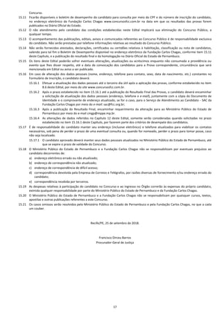 17
Concurso.
15.11 Ficarão disponíveis o boletim de desempenho do candidato para consulta por meio do CPF e do número de inscrição do candidato,
no endereço eletrônico da Fundação Carlos Chagas www.concursosfcc.com.br na data em que os resultados das provas forem
publicados no Diário Oficial do Estado.
15.12 O não atendimento pelo candidato das condições estabelecidas neste Edital implicará sua eliminação do Concurso Público, a
qualquer tempo.
15.13 O acompanhamento das publicações, editais, avisos e comunicados referentes ao Concurso Público é de responsabilidade exclusiva
do candidato. Não serão prestadas por telefone informações relativas ao resultado do Concurso Público.
15.14 Não serão fornecidos atestados, declarações, certificados ou certidões relativos à habilitação, classificação ou nota de candidatos,
valendo para tal fim o Boletim de Desempenho disponível no endereço eletrônico da Fundação Carlos Chagas, conforme item 15.11
deste Capítulo, e a publicação do resultado final e da homologação no Diário Oficial do Estado de Pernambuco.
15.15 Os itens deste Edital poderão sofrer eventuais alterações, atualizações ou acréscimos enquanto não consumada a providência ou
evento que lhes disser respeito, até a data da convocação dos candidatos para a Prova correspondente, circunstância que será
mencionada em Edital ou aviso a ser publicado.
15.16 Em caso de alteração dos dados pessoais (nome, endereço, telefone para contato, sexo, data de nascimento, etc.) constantes no
Formulário de Inscrição, o candidato deverá:
15.16.1 Efetuar a atualização dos dados pessoais até o terceiro dia útil após a aplicação das provas, conforme estabelecido no item
8.6 deste Edital, por meio do site www.concursosfcc.com.br.
15.16.2 Após o prazo estabelecido no item 15.16.1 até a publicação do Resultado Final das Provas, o candidato deverá encaminhar
a solicitação de atualização dos dados pessoais (endereço, telefone e e-mail), juntamente com a cópia do Documento de
Identidade e o comprovante de endereço atualizado, se for o caso, para o Serviço de Atendimento ao Candidato - SAC da
Fundação Carlos Chagas por meio do e-mail: sac@fcc.org.br;
15.16.3 Após a publicação do Resultado Final, encaminhar requerimento da alteração para ao Ministério Público do Estado de
Pernambuco por meio do e-mail cmgp@mppe.mp.br.
15.16.4 As alterações de dados referidos no Capítulo 12 deste Edital, somente serão consideradas quando solicitadas no prazo
estabelecido no item 15.16.1 deste Capítulo, por fazerem parte dos critérios de desempate dos candidatos.
15.17 É de responsabilidade do candidato manter seu endereço (inclusive eletrônico) e telefone atualizados para viabilizar os contatos
necessários, sob pena de perder o prazo de uma eventual consulta ou, quando for nomeado, perder o prazo para tomar posse, caso
não seja localizado.
15.17.1 O candidato aprovado deverá manter seus dados pessoais atualizados no Ministério Público do Estado de Pernambuco, até
que se expire o prazo de validade do Concurso.
15.18 O Ministério Público do Estado de Pernambuco e a Fundação Carlos Chagas não se responsabilizam por eventuais prejuízos ao
candidato decorrentes de:
a) endereço eletrônico errado ou não atualizado;
b) endereço de correspondência não atualizado;
c) endereço de correspondência de difícil acesso;
d) correspondência devolvida pela Empresa de Correios e Telégrafos, por razões diversas de fornecimento e/ou endereço errado do
candidato;
e) correspondência recebida por terceiros.
15.19 As despesas relativas à participação do candidato no Concurso e ao ingresso no Órgão correrão às expensas do próprio candidato,
eximida qualquer responsabilidade por parte do Ministério Público do Estado de Pernambuco e da Fundação Carlos Chagas.
15.20 O Ministério Público do Estado de Pernambuco e a Fundação Carlos Chagas não se responsabilizam por quaisquer cursos, textos,
apostilas e outras publicações referentes a este Concurso.
15.21 Os casos omissos serão resolvidos pelo Ministério Público do Estado de Pernambuco e pela Fundação Carlos Chagas, no que a cada
um couber.
Recife/PE, 25 de setembro de 2018.
Francisco Dirceu Barros
Procurador-Geral de Justiça
 