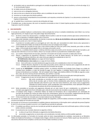 3
a) ser brasileiro nato ou naturalizado ou português em condição de igualdade de direitos com os brasileiros, na forma do artigo 12, §
1º, da Constituição Federal;
b) ter idade mínima de 18 (dezoito) anos;
c) estar em dia com as obrigações eleitorais;
d) estar em dia com os deveres do Serviço Militar, para os candidatos do sexo masculino;
e) encontrar-se no pleno gozo dos direitos políticos;
f) possuir os documentos comprobatórios da escolaridade e pré-requisitos constantes do Capítulo 2 e os documentos constantes do
Capítulo 14 deste Edital;
g) ter aptidão física e mental para o exercício das atribuições do Cargo.
3.2 O candidato que, na data da posse, não reunir os requisitos enumerados no item 3.1 deste Capítulo perderá o direito à investidura no
Cargo para o qual foi nomeado.
4. DAS INSCRIÇÕES
4.1 A inscrição do candidato implicará o conhecimento e tácita aceitação das normas e condições estabelecidas neste Edital e nas normas
legais pertinentes, em relação às quais não poderá alegar desconhecimento.
4.1.1 De forma a evitar ônus desnecessário, o candidato deverá recolher o valor de inscrição somente após tomar conhecimento de
todos os requisitos e condições exigidos para o Concurso.
4.2 As inscrições serão realizadas, exclusivamente, via internet, no período das 10h do dia 01/10/2018 às 14h do dia 26/10/2018 (horário
de Brasília), de acordo com o item 4.3 deste Capítulo.
4.2.1 O período de inscrições poderá ser prorrogado por até 2 dias úteis, por necessidade de ordem técnica e/ou operacional a
critério do Ministério Público do Estado de Pernambuco e/ou da Fundação Carlos Chagas.
4.2.2 A prorrogação das inscrições de que trata o item anterior poderá ser feita sem prévio aviso, bastando, para todos os efeitos
legais, a comunicação de prorrogação feita no site www.concursosfcc.com.br
4.3 Para inscrever-se, o candidato deverá acessar o endereço eletrônico www.concursosfcc.com.br durante o período das inscrições e, por
meio dos links referentes ao Concurso Público, efetuar sua inscrição conforme os procedimentos estabelecidos a seguir:
4.3.1 Ler e aceitar o Requerimento de Inscrição, preencher o Formulário de Inscrição e transmitir os dados pela internet.
4.3.2 Efetuar o pagamento da importância referente à inscrição por meio do Boleto Bancário, de acordo com as instruções
constantes no endereço eletrônico, até a data limite para pagamento estabelecida no item 4.2.
- R$ 110,00 (cento e dez reais) para os cargos de Ensino Superior.
- R$ 75,00 (setenta e cinco reais) para os cargos de Ensino Médio.
4.3.2.1 Será confirmada a inscrição devidamente paga de acordo com o estabelecido no item 4.3.2 deste Capítulo.
4.3.2.2 O Boleto Bancário, disponível no site www.concursosfcc.com.br, deverá ser impresso para o pagamento do valor da
inscrição, após conclusão do preenchimento do Formulário de Inscrição.
4.3.3 A partir do dia 30/10/2018 o candidato poderá conferir, no endereço eletrônico da Fundação Carlos Chagas se os dados da
inscrição foram recebidos e o valor da inscrição foi pago. Em caso negativo, o candidato deverá entrar em contato com o
Serviço de Atendimento ao Candidato - SAC da Fundação Carlos Chagas, pelo telefone (0XX11) 3723-4388, de segunda a sexta-
feira, úteis, das 10 às 16 horas (horário de Brasília), para verificar o ocorrido.
4.3.4 A inscrição somente será confirmada após a comprovação do pagamento do valor da inscrição pela instituição bancária.
4.3.4.1 O pagamento do valor da inscrição deverá ser realizado dentro do horário bancário.
4.3.4.1.1 Não serão consideradas as inscrições nas quais o pagamento do valor da inscrição seja realizado no
último dia de inscrição, após os horários limites estabelecidos pelas diversas instituições financeiras,
quando efetuados pela Internet ou por meio dos Caixas Eletrônicos, pois nesses casos os pagamentos
realizados fora desses horários, serão considerados como extemporâneos, essas operações farão parte
do movimento do próximo dia útil da instituição bancária.
4.3.5 Serão canceladas as inscrições com pagamento efetuado por um valor menor do que o estabelecido e as solicitações de
inscrição cujos pagamentos forem efetuados após a data de encerramento das inscrições as quais não serão devolvidas.
4.3.6 A Fundação Carlos Chagas e o Ministério Público do Estado de Pernambuco não se responsabilizam por solicitações de
inscrição não recebidas por motivo de ordem técnica dos computadores, falhas de comunicação, congestionamento das linhas
de comunicação, bem como outros fatores de ordem técnica que impossibilitem a transferência de dados.
4.3.7 O descumprimento das instruções para inscrição implicará sua não efetivação.
4.4 Ao inscrever-se, o candidato deverá indicar o Código da Opção de Cargo/Área, conforme tabelas constantes no Capítulo 2, deste Edital
e da barra de opções do Formulário de Inscrição.
4.5 Ao inscrever-se no Concurso é recomendado ao candidato observar atentamente as informações sobre a aplicação das provas (Capítulo
8, item 8.1) uma vez que só poderá concorrer a um Cargo/Área por período de aplicação.
4.5.1 O candidato que efetivar mais de uma inscrição por período de aplicação das provas terá confirmada apenas a última inscrição,
sendo as demais canceladas.
4.5.2 O cancelamento das inscrições observará os seguintes critérios:
a) as datas em que forem efetivados os pagamentos dos Boletos Bancários;
b) ocorrendo os pagamentos na mesma data, será considerada a inscrição relativa ao último pedido registrado.
4.6 As informações prestadas no Formulário de Inscrição serão de inteira responsabilidade do candidato, reservando-se ao Ministério
Público do Estado de Pernambuco e à Fundação Carlos Chagas o direito de excluir do Concurso Público aquele que não preencher o
documento oficial de forma completa e correta e/ou fornecer dados inverídicos ou falsos.
 