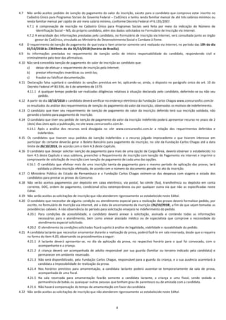 4
4.7 Não serão aceitos pedidos de isenção do pagamento do valor da inscrição, exceto para o candidato que comprove estar inscrito no
Cadastro Único para Programas Sociais do Governo Federal – CadÚnico e tenha renda familiar mensal de até três salários mínimos ou
renda familiar mensal per capita de até meio salário mínimo, conforme Decreto Federal nº 6.135/2007.
4.7.1 A comprovação de inscrição no Cadastro Único para Programas Sociais será feita por meio da indicação do Número de
Identificação Social – NIS, do próprio candidato, além dos dados solicitados no Formulário de Inscrição via Internet.
4.7.2 A veracidade das informações prestadas pelo candidato, no Formulário de Inscrição via Internet, será consultada junto ao órgão
gestor do CadÚnico, vinculado ao Ministério do Desenvolvimento Social e Combate à Fome.
4.8 O requerimento de isenção do pagamento de que trata o item anterior somente será realizado via Internet, no período das 10h do dia
01/10/2018 às 23h59min do dia 05/10/2018 (horário de Brasília).
4.9 As informações prestadas no requerimento de isenção serão de inteira responsabilidade do candidato, respondendo civil e
criminalmente pelo teor das afirmativas.
4.10 Não será concedida isenção de pagamento do valor de inscrição ao candidato que:
a) deixar de efetuar o requerimento de inscrição pela Internet;
b) prestar informações inverídicas ou omiti-las;
c) fraudar ou falsificar documentação.
4.11 Declaração falsa sujeitará o candidato às sanções previstas em lei, aplicando-se, ainda, o disposto no parágrafo único do art. 10 do
Decreto Federal nº 83.936, de 6 de setembro de 1979.
4.11.1 A qualquer tempo poderão ser realizadas diligências relativas à situação declarada pelo candidato, deferindo-se ou não seu
pedido.
4.12 A partir do dia 10/10/2018 o candidato deverá verificar no endereço eletrônico da Fundação Carlos Chagas www.concursosfcc.com.br
os resultados da análise dos requerimentos de isenção do pagamento do valor da inscrição, observados os motivos de indeferimento.
4.13 O candidato que tiver seu requerimento de isenção de pagamento do valor da inscrição deferido terá sua inscrição validada, não
gerando o boleto para pagamento de inscrição.
4.14 O candidato que tiver seu pedido de isenção de pagamento do valor da inscrição indeferido poderá apresentar recurso no prazo de 2
(dois) dias úteis após a publicação, no site www.concursosfcc.com.br.
4.14.1 Após a análise dos recursos será divulgada no site www.concursosfcc.com.br a relação dos requerimentos deferidos e
indeferidos.
4.15 Os candidatos que tiverem seus pedidos de isenção indeferidos e o recurso julgado improcedente e que tiverem interesse em
participar do certame deverão gerar o Boleto Bancário para pagamento da inscrição, no site da Fundação Carlos Chagas até a data
limite de 26/10/2018, de acordo com o item 4.3 deste Capítulo.
4.16 O candidato que desejar solicitar isenção de pagamento para mais de uma opção de Cargo/Área, deverá observar o estabelecido no
item 4.5 deste Capítulo e seus subitens, preencher o Requerimento de Inscrição com Isenção de Pagamento via internet e imprimir o
comprovante de solicitação de inscrição com isenção de pagamento de cada uma das opções.
4.16.1 O candidato que efetivar mais de uma inscrição isenta de pagamento para o mesmo período de aplicação das provas, terá
validada a última inscrição efetivada, de acordo com o número do documento gerado no ato da inscrição.
4.17 O Ministério Público do Estado de Pernambuco e a Fundação Carlos Chagas eximem-se das despesas com viagens e estada dos
candidatos para prestar as provas do Concurso.
4.18 Não serão aceitos pagamentos por depósito em caixa eletrônico, via postal, fac-símile (fax), transferência ou depósito em conta
corrente, DOC, ordem de pagamento, condicional e/ou extemporâneos ou por qualquer outra via que não as especificadas neste
Edital.
4.19 Não serão aceitas as solicitações de inscrição que não atenderem rigorosamente ao estabelecido neste Edital.
4.20 O candidato que necessitar de alguma condição ou atendimento especial para a realização das provas deverá formalizar pedido, por
escrito, no formulário de Inscrição via internet, até a data de encerramento da inscrição (26/10/2018), a fim de que sejam tomadas as
providências cabíveis. A não observância do período para solicitação ensejará no indeferimento do pedido.
4.20.1 Para condições de acessibilidade, o candidato deverá anexar à solicitação, assinada e contendo todas as informações
necessárias para o atendimento, bem como anexar atestado médico ou de especialista que comprove a necessidade do
atendimento especial solicitado.
4.20.2 O atendimento às condições solicitadas ficará sujeito à análise de legalidade, viabilidade e razoabilidade do pedido.
4.21 A candidata lactante que necessitar amamentar durante a realização da prova, poderá fazê-lo em sala reservada, desde que o requeira
na forma do item 4.20, observando os procedimentos a seguir:
4.21.1 A lactante deverá apresentar-se, no dia da aplicação da prova, no respectivo horário para o qual foi convocada, com o
acompanhante e a criança.
4.21.2 A criança deverá ser acompanhada de adulto responsável por sua guarda (familiar ou terceiro indicado pela candidata) e
permanecer em ambiente reservado.
4.21.3 Não será disponibilizado, pela Fundação Carlos Chagas, responsável para a guarda da criança, e a sua ausência acarretará à
candidata a impossibilidade de realização da prova.
4.21.4 Nos horários previstos para amamentação, a candidata lactante poderá ausentar-se temporariamente da sala de prova,
acompanhada de uma fiscal.
4.21.5 Na sala reservada para amamentação ficarão somente a candidata lactante, a criança e uma fiscal, sendo vedada a
permanência de babás ou quaisquer outras pessoas que tenham grau de parentesco ou de amizade com a candidata.
4.21.6 Não haverá compensação do tempo de amamentação em favor da candidata.
4.22 Não serão aceitas as solicitações de inscrição que não atenderem rigorosamente ao estabelecido neste Edital.
 