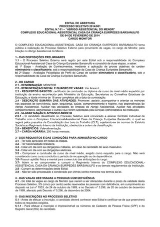 EDITAL DE ABERTURA
PROCESSO SELETIVO 2014/001
EDITAL N.º 01 – “ABRIGO ASSISTENCIAL DO MENOR”
COMPLEXO EDUCACIONAL-ASSISTENCIAL CASA DA CRIANÇA EURÍPEDES BARSANULFO
DE 04 DE FEVEREIRO DE 2014
CARGO MONITOR
O COMPLEXO EDUCACIONAL-ASSISTENCIAL CASA DA CRIANÇA EURÍPEDES BARSANULFO torna
pública a realização de Processo Seletivo Externo para provimento de vagas, no cargo de Monitor, para
lotação no Abrigo Assistencial do Menor.
1 - DAS DISPOSIÇÕES PRELIMINARES
1.1 - O Processo Seletivo Externo será regido por este Edital sob a responsabilidade do Complexo
Educacional-Assistencial Casa da Criança Eurípedes Barsanulfo e consistirá de duas etapas, a saber:
a) 1ª Etapa - Avaliação de Conhecimentos, mediante a aplicação de provas objetivas de caráter
eliminatório e classificatório, sob a responsabilidade da Casa da Criança Eurípedes Barsanulfo.
b) 2ª Etapa – Avaliação Psicológica de Perfil do Cargo de caráter eliminatório e classificatório, sob a
responsabilidade da Casa da Criança Eurípedes Barsanulfo.
2 - DO CARGO
2.1 - DENOMINAÇÃO: MONITOR.
2.2 - REMUNERAÇÃO INICIAL E QUADRO DE VAGAS: Ver Anexo I.
2.3 - REQUISITOS BÁSICOS: certificado de conclusão ou diploma de curso de nível médio expedido por
instituição de ensino reconhecida pelo Ministério da Educação, Secretarias ou Conselhos Estaduais de
Educação, e idade mínima de 18 anos completos até a data da contratação.
2.4 - DESCRIÇÃO SUMÁRIA DAS ATIVIDADES: Promover, assistir, acompanhar e orientar os menores
nos aspectos de convivência, lazer, segurança, saúde, comprometimento e higiene, nas dependências do
Abrigo Assistencial. Auxiliar nas atividades de limpeza do Abrigo Assistencial. Auxiliar nas atividades
complementares (alimentação e outras) que forem solicitadas pela Direção Administrativa da Instituição.
2.5 - CLASSIFICAÇÃO E APROVEITAMENTO
2.5.1 - O candidato classificado no Processo Seletivo será convocado a assinar Contrato Individual de
Trabalho com o Complexo Educacional-Assistencial Casa da Criança Eurípedes Barsanulfo, o qual se
regerá pelos preceitos da Consolidação das Leis do Trabalho (CLT), sujeitando-se às normas do Estatuto
Social e ao Regimento Interno da Instituição, obedecida a ordem de classificação.
2.6 – BENEFÍCIOS: Vale-alimentação.
2.7 – CARGA HORÁRIA: 200 horas mensais.
3 - DOS REQUISITOS E DAS CONDIÇÕES PARA ADMISSÃO NO CARGO
3.1 - Ter sido aprovado em todas as etapas.
3.2 - Ter nacionalidade brasileira.
3.3 - Estar em dia com as obrigações militares, em caso de candidato do sexo masculino.
3.4 - Estar em dia com as obrigações eleitorais.
3.5 - Comprovar a conclusão de curso de nível médio, exigido como requisito para o cargo. Não será
considerado como curso concluído o período de recuperação ou de dependência.
3.6- Possuir aptidão física e mental para o exercício das atribuições do cargo.
3.7- Aderir e se comprometer a cumprir o Regimento Interno do COMPLEXO EDUCACIONALASSISTENCIAL CASA DA CRIANÇA EURÍPEDES BARSANULFO e os demais regulamentos da Instituição.
3.8 - Cumprir as determinações deste Edital.
3.9 – Não ter sido processado e condenado por crimes contra menores nos termos da lei.
4 - DAS VAGAS DESTINADAS A PESSOAS COM DEFICIÊNCIA
4.1 - Do total de vagas ao cargo de Monitor que vierem a ser oferecidas durante o prazo de validade desta
Processo Seletivo, 5% (cinco por cento) serão reservadas às pessoas com deficiência, em cumprimento ao
disposto na Lei nº 7853, de 24 de outubro de 1989, e no Decreto nº 3.298, de 20 de outubro de dezembro
de 1999, alterado pelo Decreto nº 5.296, de dezembro de 2004.
5 - DAS INSCRIÇÕES NO PROCESSO SELETIVO
5.1 - Antes de efetuar a inscrição, o candidato deverá conhecer este Edital e certificar-se de que preencherá
todos os requisitos exigidos.
5.1.1 - Para efetuar a inscrição é imprescindível os números de Cadastro de Pessoa Física (CPF) e do
Registro Geral (RG) do candidato.

 