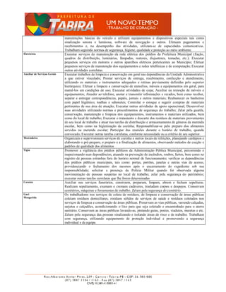 manutenções básicas do veículo e utilizam equipamentos e dispositivos especiais tais como
                              sinalização sonora e luminosa, software de navegação e outros. Efetuam pagamentos e
                              recebimentos e, no desempenho das atividades, utilizam-se de capacidades comunicativas.
                              Trabalham seguindo normas de segurança, higiene, qualidade e proteção ao meio ambiente.
Eletricista                   Executar serviços de manutenção da rede elétrica dos prédios da Prefeitura Municipal (fiação,
                              quadros de distribuição, luminárias, lâmpadas, reatores, disjuntores, tomadas, etc.); Executar
                              pequenos serviços em motores e outros aparelhos elétricos pertencentes ao Município; Efetuar
                              pequenos serviços de manutenção dos equipamentos e redes telefônicas e de computação; Executar
                              outras atividades correlatas.
Auxiliar de Serviços Gerais   Executar trabalhos de limpeza e conservação em geral nas dependências da Unidade Administrativa
                              a que estiver vinculado; Prestar serviços de entrega, recebimento, confecção e atendimento,
                              utilizando os materiais e instrumentos adequados e rotinas previamente definidas pelo superior
                              hierárquico; Efetuar a limpeza e conservação de utensílios, móveis e equipamentos em geral, para
                              mantê-los em condições de uso; Executar atividades de copa; Auxiliar na remoção de móveis e
                              equipamentos; Atender ao telefone, anotar e transmitir informações e recados, bem como receber,
                              separar e entregar correspondências, papéis, jornais e outros materiais; Reabastecer os banheiros
                              com papel higiênico, toalhas e sabonetes; Controlar o estoque e sugerir compras de materiais
                              pertinentes de sua área de atuação; Executar outras atividades de apoio operacional; Desenvolver
                              suas atividades utilizando normas e procedimentos de segurança do trabalho; Zelar pela guarda,
                              conservação, manutenção e limpeza dos equipamentos, instrumentos e materiais utilizados, bem
                              como do local de trabalho; Executar o tratamento e descarte dos resíduos de materiais provenientes
                              do seu local de trabalho e atuar nas tarefas de distribuição e armazenamento de gêneros da merenda
                              escolar, bem como na higienização da cozinha; Responsabilizar-se pelo preparo dos alimentos
                              servidos na merenda escolar; Participar das reuniões durante o horário de trabalho, quando
                              convocado; Executar outras tarefas correlatas, conforme necessidade ou a critério de seu superior.
Merendeira                    Organizam e supervisionam serviços de cozinha e outros locais de refeições, planejando cardápios e
                              elaborando o pré-preparo, o preparo e a finalização de alimentos, observando métodos de cocção e
                              padrões de qualidade dos alimentos
Vigia                         Promover a vigilância dos prédios públicos da Administração Pública Municipal, percorrendo e
                              inspecionando suas dependências, atuando na prevenção de incêndios, roubos, furtos, bem como no
                              registro de pessoas estranhas fora do horário normal de funcionamento; verificar as dependências
                              dos prédios públicos municipais, tais como: portas, portões, janelas e outras vias de acesso,
                              providenciando o fechamento dos mesmos após o encerramento do expediente sob sua
                              responsabilidade; solicitar a presença da Polícia Militar quando for observada alguma
                              movimentação de pessoas suspeitas no local de trabalho; zelar pela segurança do patrimônio;
                              executar outras tarefas correlatas que lhe forem determinadas
Coveiro                       Auxiliar nos serviços funerários, constroem, preparam, limpam, abrem e fecham sepulturas.
                              Realizam sepultamento, exumam e cremam cadáveres, trasladam corpos e despojos. Conservam
                              cemitérios, máquinas e ferramentas de trabalho. Zelam pela segurança do cemitério.
Gari                          Os trabalhadores nos serviços de coleta de resíduos, de limpeza e conservação de áreas públicas
Margarida                     coletam resíduos domiciliares, resíduos sólidos de serviços de saúde e resíduos coletados nos
                              serviços de limpeza e conservação de áreas públicas. Preservam as vias públicas, varrendo calçadas,
                              sarjetas e calçadões, acondicionando o lixo para que seja coletado e encaminhado para o aterro
                              sanitário. Conservam as áreas públicas lavando-as, pintando guias, postes, viadutos, muretas e etc.
                              Zelam pela segurança das pessoas sinalizando e isolando áreas de risco e de trabalho. Trabalham
                              com segurança, utilizando equipamento de proteção individual e promovendo a segurança
                              individual e da equipe.
 