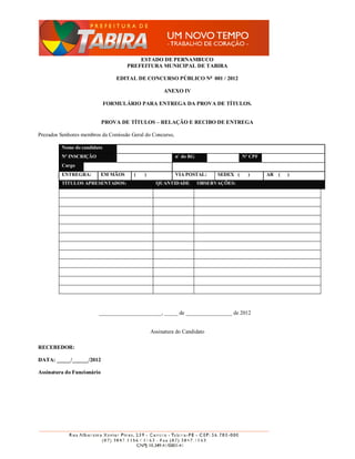 ESTADO DE PERNAMBUCO
                                      PREFEITURA MUNICIPAL DE TABIRA

                                 EDITAL DE CONCURSO PÚBLICO No 001 / 2012

                                                     ANEXO IV

                             FORMULÁRIO PARA ENTREGA DA PROVA DE TÍTULOS.


                            PROVA DE TÍTULOS – RELAÇÃO E RECIBO DE ENTREGA

Prezados Senhores membros da Comissão Geral do Concurso,

         Nome do candidato
         Nº INSCRIÇÃO                                      n˚ do RG                   Nº CPF
         Cargo
         ENTREGRA:          EM MÃOS     (   )              VIA POSTAL:      SEDEX (     )      AR (   )
         TÍTULOS APRESENTADOS:                    QUANTIDADE          OBSERVAÇÕES:




                        _______________________, _____ de _________________ de 2012


                                                Assinatura do Candidato

RECEBEDOR:

DATA: _____/______/2012

Assinatura do Funcionário
 
