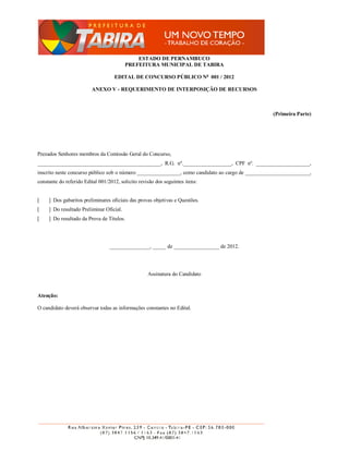 ESTADO DE PERNAMBUCO
                                          PREFEITURA MUNICIPAL DE TABIRA

                                    EDITAL DE CONCURSO PÚBLICO No 001 / 2012

                         ANEXO V - REQUERIMENTO DE INTERPOSIÇÃO DE RECURSOS



                                                                                                   (Primeira Parte)




Prezados Senhores membros da Comissão Geral do Concurso,
______________________________________________, R.G. nº.__________________, CPF nº. ____________________,
inscrito neste concurso público sob o número ________________, como candidato ao cargo de ________________________,
constante do referido Edital 001/2012, solicito revisão dos seguintes itens:


[    ] Dos gabaritos preliminares oficiais das provas objetivas e Questões.
[    ] Do resultado Preliminar Oficial.
[    ] Do resultado da Prova de Títulos.




                                  _______________, _____ de _________________ de 2012.




                                                    Assinatura do Candidato



Atenção:

O candidato deverá observar todas as informações constantes no Edital.
 