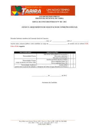 ESTADO DE PERNAMBUCO
                                         PREFEITURA MUNICIPAL DE TABIRA

                                    EDITAL DE CONCURSO PÚBLICO No 001 / 2012


                 ANEXO VI - REQUERIMENTO DE SOLICITAÇÃO DE CONDIÇÕES ESPECIAIS




Prezados Senhores membros da Comissão Geral do Concurso,
______________________________________________, R.G. nº. __________________, CPF nº. ____________________,
inscrito neste concurso público como candidato ao cargo de ________________________, de acordo com os subitens 5.15,
5.16 e 13.14, requeiro:



              NECESSIDADES                                  SOLICITAÇÕES
                                                        Sala térrea (dificuldade de locomoção)      [   ]
                    Necessidades Físicas                                   Mesa para cadeirante     [   ]
                                                                         Sala para amamentação      [   ]
                                                            Auxílio na leitura da prova (ledor)     [   ]
                   Necessidades Visuais
                                                                     Prova ampliada (fonte 16)      [   ]
        (cego ou pessoa com baixa visão
                                                                     Prova ampliada (fonte 20)      [   ]
                  Necessidades Auditivas                                           Leitura labial   [   ]
       (perda total ou parcial da audição)   Intérprete de Libras (Língua Brasileira de Sinais)     [   ]




                                   ________________, ____ de _______________ de 2012.



                                                    Assinatura do Candidato
 