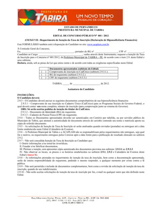 ESTADO DE PERNAMBUCO
                                        PREFEITURA MUNICIPAL DE TABIRA

                                   EDITAL DE CONCURSO PÚBLICO No 001 / 2012
       ANEXO VII - Requerimento de Isenção da Taxa de Inscrição (Declaração de Hipossuficiência Financeira)
Este FORMULÁRIO também está à disposição do Candidato no site: www.acaplam.com.br
À Comissão Geral do Concurso,
Eu, __________________________________________, portador do RG nº. __________________, CPF nº. _____________,
Candidato ao Cargo: ___________________________________, venho através deste Instrumento, requerer a isenção da Taxa
de Inscrição para o Concurso nº 001/2012, da Prefeitura Municipal de TABIRA – PE, de acordo com o item 2.9. deste Edital e
seus subitens.
Declaro, ainda, sob as penas da Lei que estou ciente e de acordo com todas as exigências especificadas neste Edital.

                                Documentos apresentados (subitens do Edital)
                        (   )   Comprovante de inscrição no CadÚnico (subitem 2.9.3.1.)
                        (   )   RG do requerente (subitem 2.9.3.2.)
                        (   )   CPF do requerente (subitem 2.9.3.3.)

                                   TABIRA, _____ de ______________________ de 2012.

                                                  Assinatura do Candidato

INSTRUÇÕES:
O Candidato deverá:
2.9.3 – O Candidato deverá anexar os seguintes documentos comprobatórios de sua hipossuficiência financeira:
    2.9.3.1 – Comprovante de sua inscrição no Cadastro Único (CadÚnico) para os Programas Sociais do Governo Federal, o
qual deverá conter: seu nome completo, número da inscrição (para comprovação junto ao sistema do Governo).
    OBS: Só serão aceitos pedidos de isenção do titular do CadÚnico.
   2.9.3.2 – Documento de Identidade (RG) do requerente.
   2.9.3.3 – Cadastro de Pessoa Física (CPF) do requerente.
2.9.4 – Todos os Documentos apresentados deverão ser autenticados em Cartório por tabelião, ou por servidor público do
Município de Tabira, que atestará a autenticidade do documento através de carimbo contendo seu nome e matrícula aposto na
cópia do referido documento.
2.9.5 – As solicitações de Isenção da Taxa de Inscrição só serão analisadas quando enviadas (postadas) ou entregues até a data
limite estabelecida neste Edital (Calendário de Eventos).
2.9.6 – A Prefeitura Municipal de Tabira e a ACAPLAM não se responsabilizam pelos requerimentos não entregues, seja qual
for o motivo, ou requerimento entregues pelos Correios após a data limite para a publicação do resultado elencado no subitem
2.9.2.
2.9.7 – Não será concedida Isenção da Taxa de Inscrição ao Candidato que:
  I. Omitir informações e/ou torná-las inverídicas;
  II. Fraudar e/ou falsificar documentos;
  III. Pleitear a isenção, sem apresentar cópia autenticada dos documentos previstos nos subitens: 2.9.3.1 ao 2.9.3.3.
  IV. Não observar os locais, os prazos e os horários estabelecidos no subitem 2.9.1, 2.9.2 e Calendário de Eventos deste
  Edital (Anexo X).
2.9.8 – As informações prestadas no requerimento de isenção da taxa de inscrição, bem como a documentação apresentada,
serão de inteira responsabilidade do requerente, podendo o mesmo responder, a qualquer momento por crime contra a fé
pública.
2.9.9 – Não será permitida a inclusão de documentos complementares, bem como a revisão da solicitação de isenção da taxa de
inscrição, quando do seu indeferimento.
2.9.10 – Não serão aceitas solicitações de isenção da taxa de inscrição por fax, e-mail ou qualquer outro que não definido neste
Edital.
 