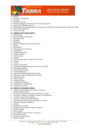 14 - Anginas
15 - Distúrbios da Deglutição
16 - Laringites
17 - Abscessos Cervicais
18 - Estenoses Laríngeas e Obstrução das Vias Aéreas Superiores
19 - Afecções das Glândulas Salivares
20 - Manifestações Otorrinolaringológicas em Pacientes com Síndrome da Imunodeficiência Adquirida (AIDS)
21 - Câncer da Cavidade Oral
22 - Câncer da Faringe
05 – MÉDICO OFTALMOLOGISTA
1 – Alergia Ocular;
2 – Erros de Refração (Ametropias);
3 – Visão Subnormal;
4 – Ambliopia;
5 – Estrabismo;
6 – Doenças Inflamatórias da Córnea (Ceratites);
7 – Blefarite;
8 – Conjuntivites;
9 – Úlceras Infecciosas da Córnea;
10 – Endoftalmite;
11 – Exoftalmo Endócrino;
12 – Celulite Orbitária;
13 – Vias Lacrimais;
14 – Pterígio;
15 – Herpes Simples (HSV) e Zoster (VZV) Ocular;
16 – Catarata;
17 – Uveítes;
18 – Esclerite e Episclerite;
19 – Manifestações Oftalmológicas em Pacientes com AIDS;
20 – Retinopatia Diabética;
21 – Descolamento de Retina;
22 – Distrofias Maculares;
23 – Degeneração Macular Relacionada à Idade;
24 – Glaucoma Crônico e Hipertensão Intra-ocular;
25 – Glaucoma Agudo;
26 – Neurite Óptica;
27 – Iatrogenia Ocular;
28 – Traumatismos Oculares;
29 – Antibióticos em Oftalmologia;
30 – Transplante de Córnea.
06 – MÉDICO CIRURGIÃO GERAL
1 - Choque: causas e tratamento do colapso circulatório;
2 - Controle hidroeletrolítico;
3 - Princípios do preparo pré-operatório do paciente cirúrgico;
4 - Transfusões sanguíneas e distúrbios cirúrgicos do sangramento;
5 - A nutrição nos pacientes cirúrgicos;
6 - Aspectos cirúrgicos do paciente diabético;
7 - Cicatrização das feridas : aspectos biológicos e clínicos;
8 - Infecções cirúrgicas e antibióticos;
9 - Trauma;
10 - Complicações cirúrgicas;
11 - Insuficiência renal aguda em doentes cirúrgicos;
12 - O abdôme agudo;
13 - Câncer gástrico;
14 - Úlcera péptica aspectos clínicos e cirúrgicos;
15 - Obstrução intestinal;
16 - Câncer de intestino grosso;
17 - Apendicite aguda;
 