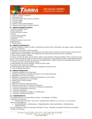 18 - Icterícia : etiologia e tratamento;
19 - Hipertenção porta;
20 - Pancreatite aguda: aspectos gerais e tratamento;
21 - Colecistite aguda;
22 - Colangite aguda;
23 - Doença do refluxo gastroesofagiano;
24 - Esplenectomiascirurgias das hérnias inguinais;
07 – MÉDICO DERMATOLOGISTA
1. Anatomia e fisiologia cutânea
2. Micoses superficiais
3. Doenças bacterianas cutâneas
4. Eczemas
5. Tumores cutâneos malignos
6. Leishmaniose cutânea
7. Hanseníase
8. Doenças sexualmente transmissíveis
9. Dermatoviroses
10. Dermatozoonoses
08 – MÉDICO ORTOPEDISTA
1. Afecções ortopédicas comuns na infância. Epifisiólise proximal do fêmur. Poliomielite: fase aguda e crônica. Osteomielite
aguda e crônica. Pioartrite.
2. Tuberculose óteo-articular. Paralisia obstétrica.
3. Ortopedia em geral; branquialgias, artrite degenerativa da coluna cervical; síndrome do escaleno anterior e costela cervical
4. Ombro doloroso. Lombociatalgias: artrite degenerativa da coluna lombo-sacra; hérnia de disco; espondilose.
5. Tumores ósseos benignos e malignos.
6. Fraturas e luxações da coluna cervical, dorsal e lombar. Fratura da pélvis. Fratura do acetábulo. Fratura e luxação dos ossos
dos pés. Fratura e luxação dos joelhos. Lesões meniscais e ligamentares. Fratura diafisária do fêmur. Fratura tanstrocanteriana.
Fratura do colo do fêmur, do ombro; da clavícula e extremidade superior e diáfise do úmero; da extremidade distal do úmero.
7. Luxação do cotovelo e fratura da cabeça do rádio.
8. Fratura diafisária dos ossos do antebraço. Fratura de Colles e Smith.
9. Luxação do carpo. Fratura do escafóide.
10. Traumatologia da mão: fratura metacarpiana e falangeana. Ferimento da mão.
11. Ética e Legislação Profissional.
09 – MÉDICO PSIQUIATRA
1 – Transtornos psiquiátricos na Clínica Geral;
2 – Abordagem Psiquiátrica dos Quadros Sintomáticos e dos Estados Demenciais;
3 – Dependência e Uso Nocivo do Álcool;
4 – Diagnóstico e Tratamento dos Transtornos Relacionados ao Uso do Álcool;
5 – Transtornos Relacionados ao Uso de Drogas;
6 – Drogas Ilícitas e Efeitos na Saúde;
7 – Esquizofrenia;
8 – Depressões e Transtorno Bipolar do Humor;
9 – Transtornos Fóbico-ansiosos e Obsessivo-compulsivo;
10 – Transtornos Dissociativos e Conversivos e Transtornos Somatoformes;
11 – Tratamento da Dependência da Nicotina;
12 – Transtornos Alimentares;
13 – Transtornos Psiquiátricos na Infância e na Adolescência;
14 – Tratamento em Psiquiatria Geriátrica.
10 – FISIOTERAPEUTA
1.Fisioterapia Preventiva em Saúde Pública, do Idoso, do Trabalhador e da Mulher.
2.Legislação em Fisioterapia:
      DECRETO DE LEI 938/69; LEI 6.316/75; RESOLUÇÃO COFFITO 10, 37, 80, 139, 153; LEI 8.856/94
3.Recursos Fisioterapêuticos:
      ELETROTERAPIA; FOTOTERAPIA; TERMOTERAPIA; MECANOTERAPIA; CINESIOLOGIA;
         HIDROTERAPIA
4. Efeitos Fisiológicos, Técnicas de Aplicação, Indicações e Contra – Indicações de Aparelhos Utilizados na Fisioterapia.
5.Atuação da Fisioterapia:
 