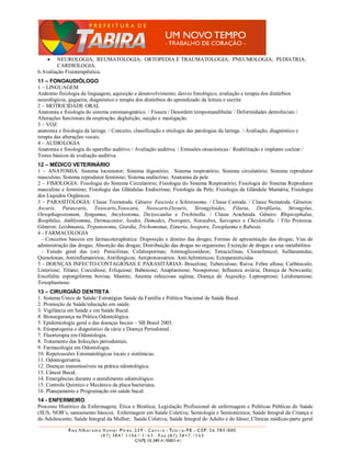    NEUROLOGIA; REUMATOLOGIA; ORTOPEDIA E TRAUMATOLOGIA; PNEUMOLOGIA; PEDIATRIA;
        CARDIOLOGIA.
6.Avaliação Fisioterapêutica.
11 – FONOAUDIÓLOGO
1 – LINGUAGEM
Anâtomo fisiologia da linguagem, aquisição e desenvolvimento, desvio fonológico, avaliação e terapia dos distúrbios
neurológicos, gagueira, diagnóstico e terapia dos distúrbios do aprendizado da leitura e escrita
2 – MOTRICIDADE ORAL
Anatomia e fisiologia do sistema estomatognático. / Fissura / Desordem tempomandibular / Deformidades dentofociais /
Alterações funcionais da respiração, deglutição, sucção e mastigação.
3 – VOZ
anatomia e fisiologia da laringe. / Conceito, classificação e etiologia das patologias da laringe. / Avaliação, diagnóstico e
terapia das alterações vocais.
4 – AUDIOLOGIA
Anatomia e fisiologia do aparelho auditivo / Avaliação auditiva. / Emissões otoacústicas / Reabilitação e implante coclear /
Testes básicos de avaliação auditiva.
12 – MÉDICO VETERINÁRIO
1 – ANATOMIA: Sistema locomotor; Sistema digestório; Sistema respiratório; Sistema circulatório; Sistema reprodutor
masculino; Sistema reprodutor feminino; Sistema endócrino; Anatomia da pele
2 – FISIOLOGIA: Fisiologia do Sistema Circulatório; Fisiologia do Sistema Respiratório; Fisiologia do Sistema Reprodutor
masculino e feminino; Fisiologia das Glândulas Endócrinas; Fisiologia da Pele; Fisiologia da Glândula Mamária; Fisiologia
dos Líquidos Orgânicos.
3 – PARASITOLOGIA: Classe Trematoda. Gênero: Fasciola e Schistosoma. / Classe Cestoda. / Classe Nematoda. Gêneros:
Ascaris, Parascaris, Toxocaris,Toxocara, Neoscaris,Oxyuris, Strongyloides, Filaria, Dirofilaria, Strongylus,
Oesophagostomum, Syngamus, Ancylostoma, Dictyocaulus e Trichinella. / Classe Arachnida. Gênero: Rhipicephalus,
Boophilus, Amblyomma, Dermacentor, Ixodes, Demodex, Psoroptes, Notoedres, Sarcoptes e Cheyletiella. / Filo Protozoa.
Gêneros: Leishmania, Trypanosoma, Giardia, Trichomonas, Eimeria, Isospora, Toxoplasma e Babesia.
4 - FARMACOLOGIA
  - Conceitos básicos em farmacoterapêutica: Disposição e destino das drogas; Formas de apresentação das drogas; Vias de
administração das drogas; Absorção das drogas; Distribuição das drogas no organismo; Excreção de drogas e seus metabólitos
  - Estudo geral das (os): Penicilinas; Cefalosporinas; Aminoglicosídeos; Tetraciclinas; Cloranfenicol; Sulfanamidas;
Quinolonas; Antiinflamatórios; Antifúngicos; Antiprotozoários; Anti-helmínticos; Ectoparasiticidas
5 - DOENÇAS INFECTO-CONTAGIOSAS E PARASITÁRIAS: Brucelose; Tuberculose; Raiva; Febre aftosa; Carbúnculo;
Listeriose; Tétano; Coccidiose; Erliquiose; Babesiose; Anaplasmose; Neosporose; Influenza aviária; Doença de Newcastle;
Encefalite espongiforme bovina; Mastite; Anemia infecciosa eqüina; Doença de Aujeszky; Leptospirose; Leishmaniose;
Toxoplasmose.
13 – CIRURGIÃO DENTISTA
1. Sistema Único de Saúde/ Estratégias Saúde da Família e Política Nacional de Saúde Bucal.
2. Promoção de Saúde/educação em saúde.
3. Vigilância em Saúde e em Saúde Bucal.
4. Biossegurança na Prática Odontológica.
5. Epidemiologia geral e das doenças bucais – SB Brasil 2003.
6. Etiopatogenia e diagnóstico da cárie e Doença Periodontal.
7. Fluorterapia em Odontologia.
8. Tratamento das Infecções periodontais.
9. Farmacologia em Odontologia.
10. Repercussões Estomatológicas locais e sistêmicas.
11. Odontogeriatria.
12. Doenças transmissíveis na prática odontológica.
13. Câncer Bucal.
14. Emergências durante o atendimento odontológico.
15. Controle Químico e Mecânico da placa bacteriana.
16. Planejamento e Programação em saúde bucal.
14 - ENFERMEIRO
Processo Histórico da Enfermagem; Ética e Bioética; Legislação Profissional de enfermagem e Políticas Públicas de Saúde
(SUS, NOB’s, saneamento básico); Enfermagem em Saúde Coletiva; Semiologia e Semiotécnica; Saúde Integral da Criança e
do Adolescente; Saúde Integral da Mulher; Saúde Coletiva; Saúde Integral do Adulto e do Idoso; Clínicas médicas-parte geral
 