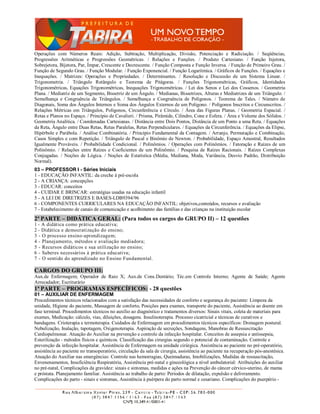 Operações com Números Reais: Adição, Subtração, Multiplicação, Divisão, Potenciação e Radiciação. / Seqüências,
Progressões Aritméticas e Progressões Geométricas. / Relações e Funções. / Produto Cartesiano. / Função Injetora,
Sobrejetora, Bijetora, Par, Ímpar, Crescente e Decrescente. / Função Composta e Função Inversa. / Função de Primeiro Grau. /
Função de Segundo Grau. / Função Modular. / Função Exponencial. / Função Logarítmica. / Gráficos de Funções. / Equações e
Inequações. / Matrizes: Operações e Propriedades. / Determinantes. / Resolução e Discussão de um Sistema Linear. /
Trigonometria. / Triângulo Retângulo e Teorema de Pitágoras. / Funções Trigonométricas, Gráficos, Identidades
Trigonométricas, Equações Trigonométricas, Inequações Trigonométricas. / Lei dos Senos e Lei dos Cossenos. / Geometria
Plana. / Mediatriz de um Segmento, Bissetriz de um Ângulo. / Medianas, Bissetrizes, Alturas e Mediatrizes de um Triângulo. /
Semelhança e Congruência de Triângulos. / Semelhança e Congruência de Polígonos. / Teorema de Tales. / Número de
Diagonais, Soma dos Ângulos Internos e Soma dos Ângulos Externos de um Polígono. / Polígonos Inscritos e Circunscritos. /
Relações Métricas em Triângulos, Polígonos, Circunferência e Círculo. / Área das Figuras Planas. / Geometria Espacial. /
Retas e Planos no Espaço. / Princípio de Cavalieri. / Prisma, Pirâmide, Cilindro, Cone e Esfera. / Área e Volume dos Sólidos. /
Geometria Analítica. / Coordenadas Cartesianas. / Distância entre Dois Pontos, Distância de um Ponto a uma Reta. / Equações
da Reta, Ângulo entre Duas Retas, Retas Paralelas, Retas Perpendiculares. / Equações da Circunferência. / Equações da Elipse,
Hipérbole e Parábola. / Análise Combinatória. / Princípio Fundamental da Contagem. / Arranjo, Permutação e Combinação,
Casos Simples e com Repetição. / Triângulo de Pascal e Binômio de Newton. / Probabilidade, Espaço Amostral, Resultados
Igualmente Prováveis. / Probabilidade Condicional. / Polinômios. / Operações com Polinômios. / Fatoração e Raízes de um
Polinômio. / Relações entre Raízes e Coeficientes de um Polinômio. / Pesquisa de Raízes Racionais. / Raízes Complexas
Conjugadas. / Noções de Lógica. / Noções de Estatística (Média, Mediana, Moda, Variância, Desvio Padrão, Distribuição
Normal).
03 – PROFESSOR I - Séries Iniciais
1 - EDUCAÇÃO INFANTIL: da creche à pré-escola
2 - A CRIANÇA: concepções
3 - EDUCAR: conceitos
4 - CUIDAR E BRINCAR: estratégias usadas na educação infantil
5 - A LEI DE DIRETRIZES E BASES-LDB9394/96
6 - COMPONENTES CURRICULARES NA EDUCAÇÃO INFANTIL: objetivos,conteúdos, recursos e avaliação
7 - Estabelecimento de canais de comunicação e acolhimento das famílias e das crianças na instituição escolar
2ª PARTE – DIDÁTICA GERAL: (Para todos os cargos do GRUPO II) – 12 questões
1 - A didática como prática educativa;
2 - Didática e democratização do ensino;
3 - O processo ensino-aprendizagem;
4 - Planejamento, métodos e avaliação mediadora;
5 - Recursos didáticos e sua utilização no ensino;
6 - Saberes necessários à prática educativa;
7 - O sentido do aprendizado no Ensino Fundamental.

CARGOS DO GRUPO III:
Aux.de Enfermagem; Operador de Raio X; Aux.de Cons.Dentário; Téc.em Controle Interno; Agente de Saúde; Agente
Arrecadador; Escriturário
1ª PARTE – PROGRAMAS ESPECÍFICOS: - 28 questões
01 – AUXILIAR DE ENFERMAGEM
Procedimentos técnicos relacionados com a satisfação das necessidades de conforto e segurança do paciente: Limpeza da
unidade, Higiene do paciente, Massagem de conforto, Posições para exames, transporte do paciente, Assistência ao doente em
fase terminal. Procedimentos técnicos no auxílio ao diagnóstico e tratamentos diversos: Sinais vitais, coleta de materiais para
exames, Medicação: cálculo, vias, diluições, dosagens. Insulinoterapia. Processo cicatricial e técnicas de curativos e
bandagens. Crioterapia e termoterapia. Cuidados de Enfermagem em procedimentos técnicos específicos: Drenagem postural.
Nebulização, Inalação, tapotagem, Oxigenoterapia. Aspiração de secreções, Sondagens, Manobras de Ressuscitação
Cardiopulmonar. Atuação do Auxiliar na prevenção e controle da infecção hospitalar. Conceitos de assepsia e antissepsia,
Esterilização - métodos físicos e químicos. Classificação das cirurgias segundo o potencial de contaminação. Controle e
prevenção da infecção hospitalar. Assistência de Enfermagem na unidade cirúrgica. Assistência ao paciente no pré-operatório,
assistência ao paciente no transoperatório, circulação da sala de cirurgia, assistência ao paciente na recuperação pós-anestésica.
Atuação do Auxiliar nas emergências: Controle nas hemorragias, Queimaduras, Imobilizações, Medidas de ressuscitação,
Envenenamentos, Insuficiência Respiratória, Assistência pré-natal e ginecológica a nível ambulatorial: Atribuições do auxiliar
no pré-natal, Complicações da gravidez: sinais e sintomas, medidas e ações na Prevenção do câncer cérvico-uterino, de mama
e próstata. Planejamento familiar. Assistência ao trabalho de parto: Períodos de dilatação, expulsão e delivramento.
Complicações do parto - sinais e sintomas, Assistência à puérpera do parto normal e cesariano. Complicações do puerpério -
 