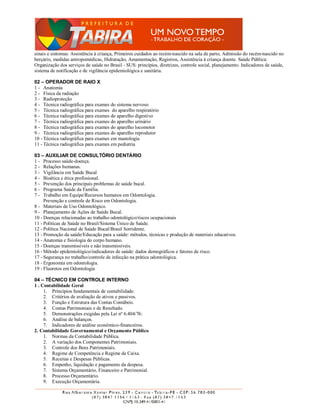 sinais e sintomas: Assistência à criança, Primeiros cuidados ao recém-nascido na sala de parto, Admissão do recém-nascido no
berçário, medidas antropomédicas, Hidratação, Amamentação, Registros, Assistência à criança doente. Saúde Pública:
Organização dos serviços de saúde no Brasil - SUS: princípios, diretrizes, controle social, planejamento. Indicadores de saúde,
sistema de notificação e de vigilância epidemiológica e sanitária.

02 – OPERADOR DE RAIO X
1 - Anatomia
2 - Física da radiação
3 - Radioproteção
4 - Técnica radiográfica para exames do sistema nervoso
5 - Técnica radiográfica para exames do aparelho respiratório
6 - Técnica radiográfica para exames do aparelho digestivo
7 - Técnica radiográfica para exames do aparelho urinário
8 - Técnica radiográfica para exames do aparelho locomotor
9 - Técnica radiográfica para exames do aparelho reprodutor
10 - Técnica radiográfica para exames em mastologia
11 - Técnica radiográfica para exames em pediatria

03 – AUXILIAR DE CONSULTÓRIO DENTÁRIO
1 - Processo saúde-doença.
2 - Relações humanas.
3 - Vigilância em Saúde Bucal
4 - Bioética e ética profissional.
5 - Prevenção dos principais problemas de saúde bucal.
6 - Programa Saúde da Família.
7 - Trabalho em Equipe/Recursos humanos em Odontologia.
     Prevenção e controle de Risco em Odontologia.
8 - Materiais de Uso Odontológico.
9 - Planejamento de Ações de Saúde Bucal.
10 - Doenças relacionadas ao trabalho odontológico/riscos ocupacionais
11 - Políticas de Saúde no Brasil/Sistema Único de Saúde.
12 - Política Nacional de Saúde Bucal/Brasil Sorridente.
13 - Promoção da saúde/Educação para a saúde: métodos, técnicas e produção de materiais educativos.
14 - Anatomia e fisiologia do corpo humano.
15 - Doenças transmissíveis e não transmissíveis.
16 - Método epidemiológico/indicadores de saúde: dados demográficos e fatores de risco.
17 - Segurança no trabalho/controle de infecção na prática odontológica.
18 - Ergonomia em odontologia.
19 - Fluoretos em Odontologia

04 – TÉCNICO EM CONTROLE INTERNO
1 . Contabilidade Geral
     1. Princípios fundamentais de contabilidade.
     2. Critérios de avaliação de ativos e passivos.
     3. Função e Estrutura das Contas Contábeis.
     4. Contas Patrimoniais e de Resultado.
     5. Demonstrações exigidas pela Lei nº 6.404/76:
     6. Análise de balanços.
     7. Indicadores de análise econômico-financeiros.
2. Contabilidade Governamental e Orçamento Público
     1. Normas da Contabilidade Pública.
     2. A variação dos Componentes Patrimoniais.
     3. Controle dos Bens Patrimoniais.
     4. Regime de Competência e Regime de Caixa.
     5. Receitas e Despesas Públicas.
     6. Empenho, liquidação e pagamento da despesa.
     7. Sistema Orçamentário, Financeiro e Patrimonial.
     8. Processo Orçamentário.
     9. Execução Orçamentária.
 