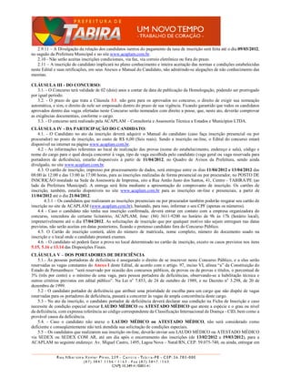 2.9.11 – A Divulgação da relação dos candidatos isentos do pagamento da taxa de inscrição será feita até o dia 09/03/2012,
no saguão da Prefeitura Municipal e no site www.acaplam.com.br.
   2.10 - Não serão aceitas inscrições condicionais, via fax, via correio eletrônico ou fora do prazo.
   2.11 – A inscrição do candidato implicará no pleno conhecimento e inteira aceitação das normas e condições estabelecidas
neste Edital e suas retificações, em seus Anexos e Manual do Candidato, não admitindo-se alegações de não conhecimento das
mesmas.

CLÁUSULA III - DO CONCURSO:
    3.1. - O Concurso terá validade de 02 (dois) anos a contar da data de publicação da Homologação, podendo ser prorrogado
por igual período.
    3.2. - O prazo de que trata a Cláusula 3.1. não gera para os aprovados no concurso, o direito de exigir sua nomeação
automática, e sim, o direito de nele ser empossado dentro do prazo de sua vigência. Ficando garantido que todos os candidatos
aprovados dentro das vagas ofertadas neste Concurso serão nomeados com direito a posse, que, neste ato, deverão comprovar
as exigências documentais, conforme o cargo.
    3.3. - O concurso será realizado pela ACAPLAM – Consultoria e Assessoria Técnica a Estados e Municípios LTDA.
CLÁUSULA IV - DA PARTICIPAÇÃO DO CANDIDATO:
    4.1. - O Candidato no ato da inscrição deverá adquirir o Manual do candidato (caso faça inscrição presencial ou por
procurador) no posto de inscrição, ao custo de R$ 6,00 (Seis reais). Sendo a inscrição on-line, o Edital do concurso estará
disponível na internet na página www.acaplam.com.br.
    4.2 - As informações referentes ao local de realização das provas (nome do estabelecimento, endereço e sala), código e
nome do cargo para o qual deseja concorrer à vaga, tipo de vaga escolhida pelo candidato (vaga geral ou vaga reservada para
portadores de deficiência), estarão disponíveis à partir de 11/04/2012, no Quadro de Avisos da Prefeitura, sendo ainda
divulgado, no site www.acaplam.com.br.
    4.3. O cartão de inscrição, impresso por processamento de dados, será entregue entre os dias 11/04/2012 e 13/04/2012 das
08:00 às 12:00 e das 13:00 às 17:00 horas, para as inscrições realizadas de forma presencial ou por procurador, no POSTO DE
INSCRIÇÃO instalado na Sede da Assessoria de Imprensa, sito a Rua Antão Justo dos Santos, 41, Centro - TABIRA/PE (ao
lado da Prefeitura Municipal). A entrega será feita mediante a apresentação do comprovante de inscrição. Os cartões de
inscrição, também, estarão disponíveis no site www.acaplam.com.br para as inscrições on-line e presenciais, a partir de
11/04/2012 até o dia 21/04/2012.
        4.3.1 – Os candidatos que realizaram as inscrições presenciais ou por procurador também poderão resgatar seu cartão de
inscrição no site da ACAPLAM (www.acaplam.com.br), bastando, para isso, informar o seu CPF (apenas os números).
    4.4 - Caso o candidato não tenha sua inscrição confirmada, deverá entrar em contato com a empresa organizadora do
concurso, vencedora do certame licitatório, ACAPLAM, fone: (84) 3611-9200 no horário de 9h ás 17h (horário local),
impreterivelmente até o dia 17/04/2012. As solicitações de inscrição que por qualquer motivo não sejam entregues nas datas
previstas, não serão aceitas em datas posteriores, ficando o pretenso candidato fora do Concurso Público.
    4.5. O Cartão de inscrição conterá, além do número de matrícula, nome completo, número do documento usado na
inscrição e o local onde o candidato prestará exames.
    4.6. - O candidato só poderá fazer a prova no local determinado no cartão de inscrição, exceto os casos previstos nos itens
5.15, 5.16 e 13.14 das Disposições Finais.
CLÁUSULA V – DOS PORTADORES DE DEFICIÊNCIA
    5.1.- Às pessoas portadoras de deficiência é assegurado o direito de se inscrever neste Concurso Público, e a elas serão
reservadas as vagas constantes do Anexo I deste Edital, de acordo com o artigo. 97, inciso VI, alínea “a” da Constituição do
Estado de Pernambuco: “será reservado por ocasião dos concursos públicos, de provas ou de provas e títulos, o percentual de
3% (três por cento) e o mínimo de uma vaga, para pessoa portadora de deficiências, observando-se a habilitação técnica e
outros critérios previstos em edital público”. Na Lei no 7.853, de 24 de outubro de 1989, e no Decreto no 3.298, de 20 de
dezembro de 1999.
    5.2 - O candidato portador de deficiência que atribuir uma prioridade de escolha para um cargo que não dispõe de vagas
reservadas para os portadores de deficiência, passará a concorrer às vagas de ampla concorrência deste cargo.
    5.3 - No ato da inscrição, o candidato portador de deficiência deverá declarar sua condição na Ficha de Inscrição e caso
necessite de condição especial anexar LAUDO MÉDICO ou ATESTADO MÉDICO que ateste a espécie e o grau ou nível
da deficiência, com expressa referência ao código correspondente da Classificação Internacional de Doença - CID, bem como a
provável causa da deficiência.
    5.4. - Caso o candidato não anexe o LAUDO MÉDICO ou ATESTADO MÉDICO, não será considerado como
deficiente e conseqüentemente não terá atendida sua solicitação de condições especiais.
    5.5 – Os candidatos que realizarem sua inscrição on-line, deverão enviar seu LAUDO MÉDICO ou ATESTADO MÉDICO
via SEDEX ou SEDEX COM AR, até um dia após o encerramento das inscrições (de 13/02/2012 a 19/03/2012), para a
ACAPLAM no seguinte endereço: Av. Miguel Castro, 1495, Lagoa Nova – Natal/RN, CEP: 59.075-740, ou ainda, entregar em
 