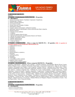 CARGOS DO GRUPO IV:
Motorista
1ª PARTE – Conhecimentos ESPECÍFICOS: - 20 questões
01 – MOTORISTA
1 – Sistema Nacional de Trânsito: Finalidade, Composição, Competências.
2 – Educação para o Trânsito.
3 – Noções de Direção Defensiva.
4 – Uso correto do veículo.
5 – Normas Gerais de Circulação e Conduta.
6 – Sinalização de Trânsito.
7 – Veículos: registro, licenciamento, condução de escolares.
8 – Habilitação: requisitos aprendizagem, exames, permissão para dirigir, categorias.
9 – Primeiros Socorros.
10 – Proteção do meio ambiente.
11 – Cidadania.
12 – Noções de mecânica básica de autos.
13 – Operação da Fiscalização e do Policiamento Ostensivo de Trânsito.
14 – Infrações, Penalidades e Multas.
15 – Medidas Administrativas.
16 – Processo Administrativo.
17 – Crimes de Trânsito.
2ª PARTE – PORTUGUÊS: - (Para o cargo do GRUPO IV) – 10 questões (OBS: As questões de
Português seguirão as NOVAS REGRAS ORTOGRÁFICAS)
1 - Compreensão de texto (s);
2 - Sinônimos;
3 - Antônimos;
4 - Parônimos;
5 - Homônimos;
6 - Sentido denotativo e conotativo;
7 - Ortografia;
8 - Acentuação gráfica;
9 - Pontuação;
10 - Morfologia;
11 - Concordância verbal e nominal;
12- Regência verbal e nominal;
13 - Noções básicas de análise sintática.
3ª PARTE – MATEMÁTICA: - (Para o cargo do GRUPO IV) - 10 questões
Conjuntos e Subconjuntos. / Operações com Conjuntos. / Conjuntos Numéricos./ Divisibilidade, Máximo Divisor Comum,
Mínimo Múltiplo Comum. /Grandezas Diretamente Proporcionais e Inversamente Proporcionais. /Regra de Três Simples e
Composta. /Porcentagem, Juros Simples e Juros Compostos. /Produtos Notáveis. / Operações com Números Reais: Adição,
Subtração, Multiplicação, Divisão, Potenciação e Radiciação. /Relações e Funções. /Função de Primeiro Grau. / Sistemas com
duas variáveis. / Função de Segundo Grau. / Problemas do 2º grau./ Função Modular. / Função Exponencial. / Função
Logarítmica. / Gráficos de Funções. / Equações e Inequações. / Trigonometria. / Triângulo Retângulo e Teorema de Pitágoras. /
Funções Trigonométricas, Gráficos, Identidades Trigonométricas, Equações Trigonométricas, Inequações Trigonométricas./
Lei dos Senos e Lei dos Cossenos. / Geometria Plana. / Mediatriz de um Segmento, Bissetriz de um Ângulo. / Medianas,
Bissetrizes, Alturas e Mediatrizes de um Triângulo. / Semelhança e Congruência de Triângulos. / Semelhança e Congruência
de Polígonos. / Teorema de Tales. / Número de Diagonais, Soma dos Ângulos Internos e Soma dos Ângulos Externos de um
Polígono. / Polígonos Inscritos e Circunscritos. / Relações Métricas em Triângulos, Polígonos, Circunferência e Círculo. / Área
das Figuras Planas. / Área e Volume dos Sólidos.

CARGOS DO GRUPO V:
Eletricista
1ª PARTE – Conhecimentos ESPECÍFICOS: - 10 questões
01 – ELETRICISTA
- Noções de eletricidade básica;
- Noções de instalações prediais.
 