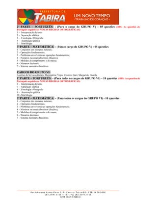 2ª PARTE – PORTUGUÊS: - (Para o cargo do GRUPO V) – 05 questões (OBS: As questões de
Português seguirão as NOVAS REGRAS ORTOGRÁFICAS)
1 - Interpretação de texto
2 - Separação silábica
3 - Fonologia e Ortografia
4 - Acentuação gráfica
5 - Morfologia
3ª PARTE – MATEMÁTICA: - (Para o cargo do GRUPO V) - 05 questões
1 – Conjuntos dos números naturais;
2 – Operações fundamentais;
3 – Problemas envolvendo as operações fundamentais;
4 – Números racionais absolutos (frações);
5 – Medidas de comprimento e de massa;
6 – Números decimais;
7 – Sistema monetário brasileiro.

CARGOS DO GRUPO VI:
Auxiliar de Serviços Gerais; Merendeira; Vigia; Coveiro; Gari; Margarida; Guarda
1ª PARTE – PORTUGUÊS: - (Para todos os cargos do GRUPO VI) – 10 questões (OBS: As questões de
Português seguirão as NOVAS REGRAS ORTOGRÁFICAS)
6 - Interpretação de texto
7 - Separação silábica
8 - Fonologia e Ortografia
9 - Acentuação gráfica
10 - Morfologia
3ª PARTE – MATEMÁTICA: - (Para todos os cargos do GRUPO VI) - 10 questões
1 – Conjuntos dos números naturais;
2 – Operações fundamentais;
3 – Problemas envolvendo as operações fundamentais;
4 – Números racionais absolutos (frações);
5 – Medidas de comprimento e de massa;
6 – Números decimais;
7 – Sistema monetário brasileiro.
 