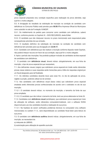 CÂMARA MUNICIPAL DE VALINHOS
ESTADO DE SÃO PAULO
Rua Antônio Schiavinato, 59, Residencial São Luis - Tel: (19) 3829.5310 - CEP: 13270-470
site: www.camaravalinhos.sp.gov.br
prova especial preparada e/ou condição específica para realização da prova atendida, seja
qual for o motivo alegado.
5.5. A divulgação do resultado da solicitação de inscrição na condição de candidato com
deficiência no Concurso Público está prevista para 08.09.17na Imprensa Oficial do Municípioe
como subsídio no site da Fundação VUNESP.
5.5.1. Do indeferimento do pedido para concorrer como candidato com deficiência, caberá
recurso, conforme previsto no Capítulo IX – DOS RECURSOS, deste Edital.
5.5.2. O candidato que não interpuser recurso no prazo mencionado será responsável pelas
consequências advindas de sua omissão.
5.5.3. O resultado definitivo da solicitação de inscrição na condição de candidato com
deficiência tem previsão para sua divulgação em 22.09.17.
5.5.4. Candidato com deficiência que não realizar a inscrição conforme disposto neste Capítulo,
não poderá interpor recurso em favor de sua condição, seja qual for o motivo alegado.
6. Após o período das inscrições, fica proibida qualquer inclusão de candidatos da lista especial
de candidatos com deficiência.
7. O candidato com deficiência visual, deverá indicar, obrigatoriamente, em sua ficha de
inscrição, o tipo de prova especial de que necessitará;
7.1. Aos deficientes visuais (cegos) que solicitarem prova especial em braile serão oferecidas
provas nesse sistema e suas respostas serão transcritas para a folha de respostas original por
um fiscal designado para tal finalidade.
7.1.1. Os referidos candidatos deverão levar para esse fim, no dia da aplicação da prova,
reglete e punção, podendo utilizar-se de soroban.
7.1.2. Aos candidatos com deficiência visual (baixa visão) que solicitarem prova especial
ampliada serão oferecidas provas confeccionadas de acordo com o solicitado no ato de sua
inscrição.
7.1.2.1. O candidato deverá indicar, no momento da inscrição, o tamanho da fonte de sua
prova ampliada.
7.1.2.2. O candidato que não indicar o tamanho da fonte, terá sua prova elaborada na fonte 24.
7.1.3. Candidatos com deficiência visual (amblíopes), que solicitarem prova especial por meio
da utilização de software, serão oferecidos computador/notebook, com o software NVDA
disponível para uso dos candidatos durante a realização de sua prova.
7.1.3.1. Na hipótese de serem verificados problemas técnicos no computador e/ou software
mencionados no subitem 7.1.3., será disponibilizado ao candidato fiscal ledor para leitura de
sua prova.
7.2. O candidato com deficiência auditiva deverá indicar, obrigatoriamente, em sua ficha de
inscrição, se necessitará de:
a) intérprete de LIBRAS;
b) autorização para utilização de aparelho auricular.
www.pciconcursos.com.br
 