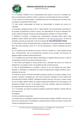 CÂMARA MUNICIPAL DE VALINHOS
ESTADO DE SÃO PAULO
Rua Antônio Schiavinato, 59, Residencial São Luis - Tel: (19) 3829.5310 - CEP: 13270-470
site: www.camaravalinhos.sp.gov.br
7.1. A Fundação VUNESP não se responsabiliza pela criança no caso de a candidata não
levar o acompanhante, podendo, inclusive, ocasionar a sua eliminação do Concurso Público.
7.2. No momento da amamentação, a candidata deverá ser acompanhada por uma fiscal, sem
a presença do responsável pela criança.
7.3. Não haverá compensação do tempo de amamentação à duração das provas da
candidata.
8. Excetuada a situação prevista no item 7. deste Capítulo, não será permitida a permanência
de qualquer acompanhante, inclusive criança, nas dependências do local de realização das
provas, podendo ocasionar inclusive a não participação do candidato no Concurso Público.
9. Realizada a inscrição, o candidato que, eventualmente, necessitar alterar algum dado
cadastral, poderá realizar pela internet, acessando no site www.vunesp.com.br, na Área do
Candidato, devendo ser observado o item 8 do Capítulo XI. DAS DISPOSIÇÕES FINAIS.
9.1.Para efeito de critério de desempate serão consideradas as correções cadastrais realizadas
até 5 dias úteis contados a partir do 1º dia útil subsequente à data de realização da prova
objetiva.
9.2. O candidato que não atender aos termos do item 9 e subitem 9.1. deste Capítulo deverá
arcar, exclusivamente, com as consequências advindas de sua omissão, não devendo ser
alegada qualquer espécie de desconhecimento.
10. O candidato que queira fazer alguma reclamação ou sugestão deverá procurar a sala de
coordenação no local em que estiver prestando a prova.
11. Não haverá prorrogação do tempo previsto para a aplicação das provas em virtude de
afastamento, por qualquer motivo, de candidato da sala ou local de provas.
12. São de responsabilidade do candidato, inclusive no que diz respeito aos seus dados
pessoais, a verificação e a conferência do material entregue pela Fundação VUNESP, para a
realização das provas.
13. Durante as provas, não serão permitidas quaisquer espécies de consulta a códigos, livros,
manuais, impressos, anotações e/ou outro tipo de pesquisa, utilização de outro material não
fornecido pela Fundação VUNESP, utilização de protetor auricular, boné, gorro, chapéu, óculos
de sol, de relógio, telefone celular ou qualquer equipamento eletrônico de comunicação ou de
gravação de imagem, de som, ou de imagem e som pelo candidato, pelos seus familiares ou
por quaisquer outros estranhos ao Concurso Público.
13.1. O candidato, que estiver de posse de qualquer equipamento eletrônico, deverá antes do
início das provas:
a) desligá-lo;
b) retirar sua bateria (se possível);
c) acondicioná-lo em embalagem específica fornecida pela Fundação VUNESP, antes do início
das provas, devendo lacrar a embalagem e mantê-la lacrada, embaixo da carteira, durante todo
o tempo de realização das provas;
www.pciconcursos.com.br
 