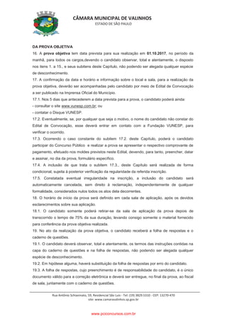 CÂMARA MUNICIPAL DE VALINHOS
ESTADO DE SÃO PAULO
Rua Antônio Schiavinato, 59, Residencial São Luis - Tel: (19) 3829.5310 - CEP: 13270-470
site: www.camaravalinhos.sp.gov.br
DA PROVA OBJETIVA
16. A prova objetiva tem data prevista para sua realização em 01.10.2017, no período da
manhã, para todos os cargos,devendo o candidato observar, total e atentamente, o disposto
nos itens 1. a 15., e seus subitens deste Capítulo, não podendo ser alegada qualquer espécie
de desconhecimento.
17. A confirmação da data e horário e informação sobre o local e sala, para a realização da
prova objetiva, deverão ser acompanhadas pelo candidato por meio de Edital de Convocação
a ser publicado na Imprensa Oficial do Município.
17.1. Nos 5 dias que antecederem a data prevista para a prova, o candidato poderá ainda:
- consultar o site www.vunesp.com.br; ou
- contatar o Disque VUNESP.
17.2. Eventualmente, se, por qualquer que seja o motivo, o nome do candidato não constar do
Edital de Convocação, esse deverá entrar em contato com a Fundação VUNESP, para
verificar o ocorrido.
17.3. Ocorrendo o caso constante do subitem 17.2. deste Capítulo, poderá o candidato
participar do Concurso Público e realizar a prova se apresentar o respectivo comprovante de
pagamento, efetuado nos moldes previstos neste Edital, devendo, para tanto, preencher, datar
e assinar, no dia da prova, formulário específico.
17.4. A inclusão de que trata o subitem 17.3., deste Capítulo será realizada de forma
condicional, sujeita à posterior verificação da regularidade da referida inscrição.
17.5. Constatada eventual irregularidade na inscrição, a inclusão do candidato será
automaticamente cancelada, sem direito à reclamação, independentemente de qualquer
formalidade, considerados nulos todos os atos dela decorrentes.
18. O horário de início da prova será definido em cada sala de aplicação, após os devidos
esclarecimentos sobre sua aplicação.
18.1. O candidato somente poderá retirar-se da sala de aplicação da prova depois de
transcorrido o tempo de 75% da sua duração, levando consigo somente o material fornecido
para conferência da prova objetiva realizada.
19. No ato da realização da prova objetiva, o candidato receberá a folha de respostas e o
caderno de questões.
19.1. O candidato deverá observar, total e atentamente, os termos das instruções contidas na
capa do caderno de questões e na folha de respostas, não podendo ser alegada qualquer
espécie de desconhecimento.
19.2. Em hipótese alguma, haverá substituição da folha de respostas por erro do candidato.
19.3. A folha de respostas, cujo preenchimento é de responsabilidade do candidato, é o único
documento válido para a correção eletrônica e deverá ser entregue, no final da prova, ao fiscal
de sala, juntamente com o caderno de questões.
www.pciconcursos.com.br
 