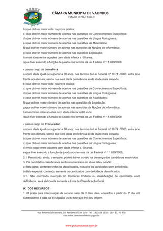 CÂMARA MUNICIPAL DE VALINHOS
ESTADO DE SÃO PAULO
Rua Antônio Schiavinato, 59, Residencial São Luis - Tel: (19) 3829.5310 - CEP: 13270-470
site: www.camaravalinhos.sp.gov.br
b) que obtiver maior nota na prova prática;
c) que obtiver maior número de acertos nas questões de Conhecimentos Específicos;
d) que obtiver maior número de acertos nas questões de Língua Portuguesa;
e) que obtiver maior número de acertos nas questões de Matemática;
f) que obtiver maior número de acertos nas questões de Noções de Informática;
g) que obtiver maior número de acertos nas questões Legislação;
h) mais idoso entre aqueles com idade inferior a 60 anos;
i)que tiver exercido a função de jurado nos termos da Lei Federal nº 11.689/2008.
- para o cargo de Jornalista:
a) com idade igual ou superior a 60 anos, nos termos da Lei Federal nº 10.741/2003, entre si e
frente aos demais, sendo que será dada preferência ao de idade mais elevada;
b) que obtiver maior nota na prova prática;
c) que obtiver maior número de acertos nas questões de Conhecimentos Específicos;
d) que obtiver maior número de acertos nas questões de Língua Portuguesa;
e) que obtiver maior número de acertos nas questões de Atualidades;
f) que obtiver maior número de acertos nas questões de Legislação;
g)que obtiver maior número de acertos nas questões de Noções de Informática;
h)mais idoso entre aqueles com idade inferior a 60 anos;
i)que tiver exercido a função de jurado nos termos da Lei Federal nº 11.689/2008.
- para o cargo de Procurador:
a) com idade igual ou superior a 60 anos, nos termos da Lei Federal nº 10.741/2003, entre si e
frente aos demais, sendo que será dada preferência ao de idade mais elevada;
b) que obtiver maior número de acertos nas questões de Conhecimentos Específicos;
c) que obtiver maior número de acertos nas questões de Língua Portuguesa;
d) mais idoso entre aqueles com idade inferior a 60 anos.
e)que tiver exercido a função de jurado nos termos da Lei Federal nº 11.689/2008;
2.1 Persistindo, ainda, o empate, poderá haver sorteio na presença dos candidatos envolvidos.
3. Os candidatos classificados serão enumerados em duas listas, sendo:
a) lista geral: contendo todos os classificados, inclusive os candidatos com deficiência;
b) lista especial: contendo somente os candidatos com deficiência classificados.
3.1. Não ocorrendo inscrição no Concurso Público ou classificação de candidatos com
deficiência, será elaborada somente a Lista de Classificação Geral.
IX. DOS RECURSOS
1. O prazo para interposição de recurso será de 2 dias úteis, contados a partir do 1º dia útil
subsequente à data da divulgação ou do fato que lhe deu origem.
www.pciconcursos.com.br
 