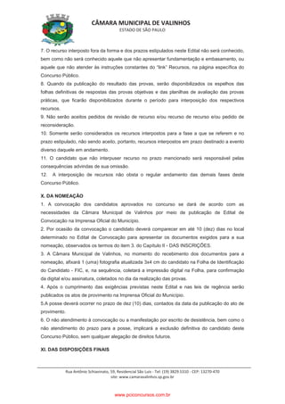 CÂMARA MUNICIPAL DE VALINHOS
ESTADO DE SÃO PAULO
Rua Antônio Schiavinato, 59, Residencial São Luis - Tel: (19) 3829.5310 - CEP: 13270-470
site: www.camaravalinhos.sp.gov.br
7. O recurso interposto fora da forma e dos prazos estipulados neste Edital não será conhecido,
bem como não será conhecido aquele que não apresentar fundamentação e embasamento, ou
aquele que não atender às instruções constantes do “link” Recursos, na página específica do
Concurso Público.
8. Quando da publicação do resultado das provas, serão disponibilizados os espelhos das
folhas definitivas de respostas das provas objetivas e das planilhas de avaliação das provas
práticas, que ficarão disponibilizados durante o período para interposição dos respectivos
recursos.
9. Não serão aceitos pedidos de revisão de recurso e/ou recurso de recurso e/ou pedido de
reconsideração.
10. Somente serão considerados os recursos interpostos para a fase a que se referem e no
prazo estipulado, não sendo aceito, portanto, recursos interpostos em prazo destinado a evento
diverso daquele em andamento.
11. O candidato que não interpuser recurso no prazo mencionado será responsável pelas
consequências advindas de sua omissão.
12. A interposição de recursos não obsta o regular andamento das demais fases deste
Concurso Público.
X. DA NOMEAÇÃO
1. A convocação dos candidatos aprovados no concurso se dará de acordo com as
necessidades da Câmara Municipal de Valinhos por meio de publicação de Edital de
Convocação na Imprensa Oficial do Município.
2. Por ocasião da convocação o candidato deverá comparecer em até 10 (dez) dias no local
determinado no Edital de Convocação para apresentar os documentos exigidos para a sua
nomeação, observados os termos do item 3. do Capítulo II - DAS INSCRIÇÕES.
3. A Câmara Municipal de Valinhos, no momento do recebimento dos documentos para a
nomeação, afixará 1 (uma) fotografia atualizada 3x4 cm do candidato na Folha de Identificação
do Candidato - FIC, e, na sequência, coletará a impressão digital na Folha, para confirmação
da digital e/ou assinatura, coletados no dia da realização das provas.
4. Após o cumprimento das exigências previstas neste Edital e nas leis de regência serão
publicados os atos de provimento na Imprensa Oficial do Município.
5.A posse deverá ocorrer no prazo de dez (10) dias, contados da data da publicação do ato de
provimento.
6. O não atendimento à convocação ou a manifestação por escrito de desistência, bem como o
não atendimento do prazo para a posse, implicará a exclusão definitiva do candidato deste
Concurso Público, sem qualquer alegação de direitos futuros.
XI. DAS DISPOSIÇÕES FINAIS
www.pciconcursos.com.br
 
