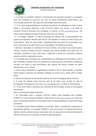 CÂMARA MUNICIPAL DE VALINHOS
ESTADO DE SÃO PAULO
Rua Antônio Schiavinato, 59, Residencial São Luis - Tel: (19) 3829.5310 - CEP: 13270-470
site: www.camaravalinhos.sp.gov.br
1. A inscrição do candidato implicará o conhecimento das presentes instruções e a aceitação
tácita das condições do Concurso, tais como se acham estabelecidas neste Edital e nas
normas legais pertinentes, das quais não poderá alegar desconhecimento.
1.1. É de inteira responsabilidade do candidato acompanhar as publicações de todos os atos,
editais e comunicados referentes a este Concurso Público, que venham a ser feitas na
Imprensa Oficial do Município e/ou divulgadas, na internet, no site www.vunesp.com.br., não
sendo aceita a alegação de desconhecimento das normas do certame.
1.2. A Fundação VUNESP e a Câmara Municipal de Valinhos não se responsabilizam por
qualquer procedimento, efetuado pela Internet, não recebido por motivo de ordem técnica dos
computadores, falhas de comunicação, congestionamento das linhas de comunicação, bem
como outros fatores de ordem técnica que impossibilitem a transferência de dados.
2. Motivará a eliminação do candidato do Concurso Público, sem prejuízo das sanções penais
cabíveis, a burla ou tentativa de burla a quaisquer das normas definidas neste Edital e/ou nas
instruções constantes na prova, bem como o tratamento incorreto e/ou descortês a qualquer
pessoa envolvida na aplicação da prova.
3. A inexatidão das informações e/ou irregularidades e/ou falsidades nos documentos, mesmo
que verificadas a qualquer tempo, em especial por ocasião da posse, acarretarão a nulidade da
inscrição com todas as suas decorrências, sem prejuízo das demais medidas de ordem
administrativa, civil e criminal.
4. Comprovada a inexatidão ou irregularidades, descrita no item 3. deste Capítulo, o candidato
estará sujeito a responder por falsidade ideológica de acordo com o artigo 299 do Código
Penal.
5. Caberá ao Presidente da Câmara Municipal de Valinhosa homologação deste Concurso.
6. O prazo de validade deste Concurso será de 02 (dois) anos, contado da data da
homologação, prorrogável por uma única vez e por igual período, a critério da Administração.
6.1. O Concurso Público, atendendo aos interesses da Administração, poderá ser homologado
parcialmente,
após a conclusão das etapas pertinentes.
7. As informações sobre o presente Concurso Público serão prestadas pela Fundação
VUNESP, por meio do Disque VUNESP, e pela internet, no site www.vunesp.com.br, sendo que
após a classificação definitiva as informações serão de responsabilidade da Câmara Municipal
de Valinhos.
8. O candidato deverá manter atualizado seu endereço, desde a inscrição até a publicação da
classificação definitiva, na Fundação VUNESP e, após esse período, na Câmara Municipal de
Valinhos, não lhe cabendo qualquer reclamação caso não seja possível à Câmara Municipal de
Valinhos informá-lo da convocação, por falta da citada atualização.
www.pciconcursos.com.br
 