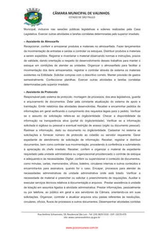 CÂMARA MUNICIPAL DE VALINHOS
ESTADO DE SÃO PAULO
Rua Antônio Schiavinato, 59, Residencial São Luis - Tel: (19) 3829.5310 - CEP: 13270-470
site: www.camaravalinhos.sp.gov.br
Municipal, inclusive nas sessões públicas legislativas e solenes realizadas pela Casa
Legislativa. Exercer outras atividades e tarefas correlatas determinadas pelo superior imediato.
– Assistente de Almoxarife
Recepcionar, conferir e armazenar produtos e materiais no almoxarifado. Fazer lançamentos
da movimentação de entradas e saídas e controlar os estoques. Distribuir produtos e materiais
a serem expedidos. Registrar e inventariar o material observando normas e instruções, prazos
de validade, dando orientação a respeito do desenvolvimento desses trabalhos para manter o
estoque em condições de atender as unidades. Organizar o almoxarifado para facilitar a
movimentação dos itens armazenados, registrar e controlar através de sistema os materiais
existentes na Edilidade. Solicitar compras com o descritivo correto. Manter previsão de gastos
semestralmente. Confeccionar planilhas. Exercer outras atividades e tarefas correlatas
determinadas pelo superior imediato.
– Assistente de Protocolo
Responsável pelo sistema de protocolo, montagem de processos, dos atos legislativos, guarda
e arquivamento de documentos. Zelar pela constante atualização do sistema de apoio e
tramitação. Emitir relatórios das atividades desenvolvidas. Receber e encaminhar pedidos de
informações em geral verificando o cumprimento dos requisitos legais para o pedido. Verificar
se o assunto da solicitação refere-se ao órgão/entidade. Checar a disponibilidade da
informação na transparência ativa (portal do órgão/entidade). Verificar se a informação
solicitada é sigilosa ou pessoal e eventual restrição de acesso (sigilo ou documento pessoal).
Rastrear a informação, dado ou documento no órgão/entidade. Cadastrar no sistema as
solicitações e fornecer número de protocolo ao cidadão ou servidor requerente. Gerar
expediente de atendimento de solicitação de informação. Receber, registrar e distribuir
documentos, bem como controlar sua movimentação, procedendo à conferência e submetendo
à apreciação do chefe imediato. Receber, conferir e organizar o material de expediente
requisitado pela unidade administrativa ou organizacional providenciado o controle de estoque
e adequando-o às necessidades. Digitar, conferir ou supervisionar o conteúdo de documentos,
como minutas, cartas, memorandos, ofícios, boletins, circulares internas e outros conteúdos e
encaminha-los para assinatura, quando for o caso. Encapar, processos para atender às
necessidades administrativas da unidade administrativa onde está lotado. Verificar a
necessidade de material e preencher ou solicitar o preenchimento de requisições. Auxiliar e
executar serviços técnicos relativos à documentação e arquivos. Prestar assistência à unidade
de lotação em assuntos ligados à atividade administrativa. Prestar informações, pessoalmente
ou por telefone, ao público em geral e aos servidores da Câmara, orientando-os em suas
solicitações. Organizar, controlar e atualizar arquivos e/ou pastas referentes às resoluções,
circulares, ofícios, fluxos de processos e outros documentos. Desempenhar atividades contidas
www.pciconcursos.com.br
 