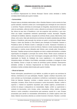 CÂMARA MUNICIPAL DE VALINHOS
ESTADO DE SÃO PAULO
Rua Antônio Schiavinato, 59, Residencial São Luis - Tel: (19) 3829.5310 - CEP: 13270-470
site: www.camaravalinhos.sp.gov.br
na Estrutura Organizacional da Câmara Municipal. Exercer outras atividades e tarefas
correlatas determinadas pelo superior imediato.
– Cerimonialista
Preparar todas as atividades relacionadas a Atos e Sessões Solenes e outros eventos da Casa
quando solicitado, mantendo contato com o homenageado para orientação de como transcorre
a cerimônia. Preparar cerimônias de entronização de fotografias, descerramento de placas e
visita de autoridades, cafés-da-manhã e outros, utilizando os princípios do Cerimonial Público.
Dar ciência de seus atos à Presidência e com ela programar toda cerimônia, o que inclui:
oficiar aos órgãos competentes solicitando apresentação musical, decoração, fotografia,
confecção de medalhas, diplomas, recepções de comitivas oficiais, posses, falecimentos, lutos
oficiais, entre outros. Zelar pelo atendimento às diretrizes de trabalho estabelecidas pela Mesa
Diretora e Presidência, pela execução dos serviços em geral e cumprimento integral dessas.
Prepara o roteiro das Sessões ou Atos Solenes para orientação do Presidente. Assessor a
Presidência dentro do Plenário durante a realização do evento. Assessorar Vereadores ou
outros que promovam eventos no recinto da Câmara. Elaborar e manter atualizada relação das
homenagens e eventos anuais efetuados pela Câmara, para consulta pelos Vereadores e
Munícipes. Trabalhar sempre de forma integrada com toda a unidade administrativa e unidades
organizações da divulgação e promoção dos eventos oficiais. Manter arquivo atualizado de
Decretos, Resoluções e Leis que fixem homenagens outorgadas pela Câmara. Participar da
organização da Sessão de Instalação das novas Legislaturas e do recebimento dos
Vereadores eleitos, do Prefeito e Vice-Prefeito, autoridades convidadas, e montagem da mesa
dos trabalhos. Exercer a função de mestre de cerimônias quando solicitado. Desempenhar
atividades contidas na Estrutura Organizacional da Câmara Municipal. Exercer outras
atividades e tarefas correlatas determinadas pelo superior imediato.
– Oficial de Gabinete
Prestar informações, pessoalmente ou por telefone, ao público em geral e aos servidores da
Câmara, orientando-os em suas solicitações. Receber, registar e distribuir documentos, bem
como controlar sua movimentação, procedendo à conferência e submetendo à apreciação do
Chefe de Gabinete. Organizar, controlar e atualizar arquivos e/ou pastas referentes às
resoluções, circulares, ofícios, fluxos de processos e outros documentos. Receber, conferir e
organizar o material de expediente requisitado pela unidade orgânica, providenciando o
controle de estoque e adequando-os às necessidades. Digitar, conferir ou supervisionar o
conteúdo de documentos, como minutas, cartas, memorandos, ofícios, boletins, circulares
internas e outros conteúdos e encaminha-los para assinatura, quando for o caso. Encapar
processados para atender às necessidades administrativas da unidade orgânica onde está
lotado. Elaborar documentos atinentes ao controle funcional e financeiro. Receber e controlar
www.pciconcursos.com.br
 