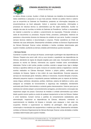 CÂMARA MUNICIPAL DE VALINHOS
ESTADO DE SÃO PAULO
Rua Antônio Schiavinato, 59, Residencial São Luis - Tel: (19) 3829.5310 - CEP: 13270-470
site: www.camaravalinhos.sp.gov.br
os diários oficiais e jornais. Auxiliar o Chefe de Gabinete nos trabalhos de levantamento de
dados estatísticos e pesquisas e no que mais precisar. Atender ao público interno e externo
que se encaminha ao Gabinete da Presidência, prestando as informações desejadas ou
encaminhando-as ao local adequado. Instruir e examinar documentos, informações e
processos de natureza técnica ou administrativa que lhe sejam distribuídos. Auxiliar na
redação das atas de reuniões no âmbito do Gabinete da Presidência. Verificar a necessidade
de material e preencher ou solicitar o preenchimento de requisições. Protocolar entrada e
saída de documentos ou processos. Arquivar fichas, processos, publicações, históricos de
pareceres e documentos diversos de interesse da unidade em que serve. Auxiliar e executar
serviços técnicos relativos à documentação e arquivos. Prestar assistência ao Chefe de
Gabinete nas suas atribuições. Desempenhar atividades contidas na Estrutura Organizacional
da Câmara Municipal. Exercer outras atividades e tarefas correlatas determinadas pelo
superior imediato, auxiliando as demais unidades administrativas quando necessário.
– Serviços Gerais
Coordenar e auxiliar nos serviços de limpeza, conservação e jardinagem das dependências da
Câmara. Preparar e/ou servir café, chá ou suco durante o expediente nas dependências da
Câmara, atendendo às regras de etiqueta exigidas para cada caso. Acompanhar entrada de
pessoas no recinto da Câmara, informando seu superior imediato sobre anormalidades
detectadas. Fechar e abrir portas, janelas e portões, acender e apagar luzes, ligar e desligar
bombas e aparelhos elétricos em geral, inclusive em sessões solenes e legislativas e demais
eventos realizados na Câmara Municipal. Vistoriar o próprio público, verificando suas
condições de limpeza, higiene e boa ordem de suas dependências. Executar pequenos
serviços de manutenção geral, hidráulica, elétrica e marcenaria, trocando lâmpada e fusíveis,
efetuando pequenos reparos e requisitando pessoas habilitadas para os reparos de bombas,
caixas d’água, extintores, elevadores, portões, interfones, sistema de telefonia e outros, para
assegurar as condições de funcionamento e segurança das instalações, devidamente
autorizado pelo Diretor Administrativo e evitando gastos desnecessários. Vistoriar para que os
extintores de incêndio estejam convenientemente carregados, providenciando a renovação das
respectivas cargas nos prazos. Comunicar de imediato à unidade administrativa que estiver
lotado quando ocorrer quebra ou avaria de qualquer equipamento ou bem da Câmara. Hastear
e arriar bandeiras. Cumprir normas e padrões de comportamento estabelecidos pela
administração. Inspecionar as dependências da Câmara, efetuando, orientando ou
supervisionando os trabalhos de limpeza e remoção, para assegurar o bem estar dos
ocupantes. Orientar e supervisionar os trabalhos de jardinagem. Zelar pela guarda,
conservação e manutenção dos equipamentos e matérias que utiliza. Desempenhar atividades
contidas na Estrutura Organizacional da Câmara Municipal. Exercer outras atividades e tarefas
correlatas determinadas pelo superior imediato.
www.pciconcursos.com.br
 