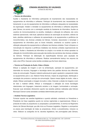 CÂMARA MUNICIPAL DE VALINHOS
ESTADO DE SÃO PAULO
Rua Antônio Schiavinato, 59, Residencial São Luis - Tel: (19) 3829.5310 - CEP: 13270-470
site: www.camaravalinhos.sp.gov.br
– Técnico de Informática
Auxiliar o Assistente de Informática participando do levantamento das necessidades de
equipamentos de informática e softwares. Participar do levantamento das necessidades de
treinamento no uso de equipamentos de informática e softwares adequados às necessidades
da organização. Instalar e reinstalar os equipamentos de informática e softwares adquiridos
pela Câmara, de acordo com a orientação recebida do Assistente de Informática. Auxiliar os
usuários de microcomputadores na escolha, instalação e utilização de softwares, tais como
sistemas operacionais, rede local, aplicativos básicos de automação de escritório, editores de
texto, planilhas eletrônicas e softwares de apresentação e de equipamentos e periféricos de
microinformática, nas diversas unidades da Câmara. Conectar, desconectar e remanejar o
equipamentos de informática para os locais indicados, orientando os usuários quanto à
utilização adequada dos equipamentos e softwares nas diversas unidades. Fazer a limpeza e a
manutenção de máquinas e periféricos instalados nas diversas unidades organizacionais da
Câmara. Auxiliar o Assistente de Informática na criação e na revisão de rotinas apoiadas na
utilização de microinformática para execução das tarefas dos servidores das diversas unidades
da Câmara. Participar da elaboração de especificações técnicas para aquisição de
equipamentos de informática e softwares. Realizar semanalmente backup nos arquivos da
rede e dos CPUs. Executar outras tarefas correlatas que lhe forem determinas.
– Técnico em Produção de Áudio, Vídeo e Edição
Efetuar a captação de imagem e som na ambientação, operação de equipamentos, por
intermédio de recursos, linguagem e tecnologia dentro dos padrões técnicos dos diferentes
meios de comunicação. Preparar material audiovisual em geral, ajustando e preparando todos
os equipamentos para o uso. Elaborar fichas técnicas, mapas de programação, distribuição e
veiculação dos produtos e serviços de comunicação. Operar mesas digitais de áudio, vídeo e
edição. Efetuar automação e mixagem de áudio e vídeo. Executar a edição de imagens e som
de todo o material colhido. Efetuar a investigação e utilização de novas tecnologias
relacionadas com linguagem, tratamento acústico e de imagem, luminosidade e animação.
Executar suas atividades oferecendo suporte nas sessões públicas realizadas pela Câmara
Municipal. Exercer outras atividades correlatas determinadas pelo superior.
– Analista Técnico Legislativo
Fornecer suporte nas sessões legislativas e quando solicitado, orientando os Vereadores e
Presidente da Casa Legislativa quanto às normas regimentais e organizacionais. Efetuar o
protocolo de todas as proposituras ou proposições e procedimentos, no termos do Regimento
Interno da Câmara Municipal, que dão início ao Processo Legislativo. Registrar e acompanhar
os prazos para tramitação de todas as proposituras, ofícios e procedimentos, inclusive os
vetos. Elaborar os autógrafos de lei, decretos legislativos, leis promulgadas pela Câmara,
www.pciconcursos.com.br
 