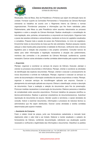 CÂMARA MUNICIPAL DE VALINHOS
ESTADO DE SÃO PAULO
Rua Antônio Schiavinato, 59, Residencial São Luis - Tel: (19) 3829.5310 - CEP: 13270-470
site: www.camaravalinhos.sp.gov.br
Resoluções, Atos da Mesa, Atos da Presidência e Portarias que sejam de atribuição típica da
unidade. Fornecer suporte às Comissões Permanentes e Temporárias da Câmara Municipal
orientando os trabalhos de acordo com o Regimento Interno da Câmara e normas
organizacionais. Providenciar pesquisas e informações que lhe forem solicitadas pelos
Parlamentares, pela Mesa ou pela Presidência sobre assuntos relacionados ao processo
legislativo e sobre a atuação da Câmara Municipal. Realizar atualização e consolidação de
toda legislação, atos, portarias, armazenando-o e arquivando em local próprio. Organizar toda
a pauta das sessões ordinárias e extraordinárias, mantendo os livros do Legislativo atualizados
e completos. Preparar toda a sessão de posse dos Parlamentares, no início da Legislatura.
Encaminhar todos os documentos da Casa que lhe são solicitados. Realizar pesquisa visando
adequar a ideia trazida pelos proponentes à realidade do Município, verificando toda a técnica
legislativa para a redação das propostas e dos projetos camarários. Consultar bancos de
dados para obter informações e legislação necessárias à atuação dos parlamentares,
membros das comissões e do presidente da Câmara Municipal, auxiliando-os, quando
necessário. Exercer outras atividades e tarefas correlatas determinadas pelo superior imediato.
– Arquivista
Planejar, organizar e coordenar os serviços de arquivo da Câmara. Executar, planejar e
orientar os processos documentais e informativos. Planejar, orientar e coordenar as atividades
de identificação das espécies documentais. Planejar, orientar e executar o processamento de
novos documentos e controle de multicópias. Planejar, organizar e executar os serviços ou
centro de documentação e informação constituídos de acervos arquivísticos e mistos. Planejar,
organizar e executar serviços de microfilmagem aplicada aos arquivos. Executar o
planejamento da automação aplicada aos arquivos. Efetuar a classificação, arranjo e descrição
de documentos. Fazer a avaliação e seleção de documentos, para fins de preservação.
Promover medidas necessárias à conservação de documentos. Elaborar pareceres e trabalhos
de complexidade sobre assuntos arquivísticos. Promover trabalhos de pesquisa científica ou
técnico-administrativa. Realizar e gerenciar empréstimos de documentos/acervos. Autenticar
reprodução de documentos de arquivo. Atender usuário e servidores, e apoiar atividades de
consulta. Instruir e examinar documentos, informações e processos de natureza técnica ou
administrativa que lhe sejam distribuídos. Exercer outras atividades e tarefas correlatas
determinadas pelo superior imediato.
– Assistente de Compras
Fazer e coletar inicial de preços, junto aos fornecedores cadastrados e mercado local,
objetivando obter o valor total a ser licitado. Elaborar e manter atualizado o cadastro de
fornecedores da Câmara, conferindo documentação, solicitando sua atualização quando
necessário e verificando a legitimidade das informações e documentos. Classificar os pedidos
www.pciconcursos.com.br
 