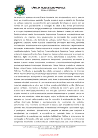 CÂMARA MUNICIPAL DE VALINHOS
ESTADO DE SÃO PAULO
Rua Antônio Schiavinato, 59, Residencial São Luis - Tel: (19) 3829.5310 - CEP: 13270-470
site: www.camaravalinhos.sp.gov.br
de acordo com a natureza e especificação do material, bem, equipamento ou serviço, para dar
início aos procedimentos de aquisição. Executar tarefas de apoio ao trabalho das Comissões
de Licitação realizando os procedimentos para realização da licitação de acordo com as
normas em vigor, providenciando a publicação do edital e dos demais procedimentos
necessários, em veículo de divulgação do Município. Auxiliar na elaboração dos procedimentos
e montagem do processo relativo à dispensa de licitação. Atender a fornecedores ou licitantes.
Registrar entrada e saída de documentos de processos. Acompanhar os procedimentos para
recebimento dos materiais, bens, equipamentos ou contratação dos serviços após o
julgamento da licitação, pela Comissão de Licitação, conferir faturas e notas fiscais de
pagamento. Elaborar e manter atualizado o cadastro de fornecedores da Câmara, conferindo
documentação, solicitando sua atualização quando necessário e verificando a legitimidade das
informações e documentos. Realizar processos de compras por licitação, em todas as suas
modalidades inclusive Pregão Eletrônico, Presencial e Ata de Registro de Preços, conhecer do
andamento dos procedimentos, fazer despachos, elaborar editais, assessorar a comissão de
licitações, digitar documentos e expedir ofícios, comunicados e documentos internos.
Confeccionar planilhas eletrônicas, cadastro de fornecedores, conhecimento de materiais e
serviços. Efetuar a análise dos contratos, convênios e outros instrumentos congêneres com
previsão legal a serem firmados pela Administração Pública. Elaborar a redação de minutas de
Editais e dos contratos e instrumento congêneres a serem firmados pela Câmara Municipal de
Valinhos. Providenciar a publicação dos extratos contratuais e aditamentos na Imprensa
Oficial. Responsabilizar-se pela atualização dos contratos e instrumentos congêneres sempre
que houver alteração. Acompanhar a execução física dos objetos de contratos firmados pela
Câmara com empresas privadas, públicas e outros entes da Administração Pública. Elaborar
relatórios sobre todo o processo de contratação e execução de obras, serviços e aquisição de
materiais, equipamentos e outros que, devido a procedimento licitatório ou não, não tenham
gerado contratos. Acompanhar e fiscalizar a contratação de terceiros para assisti-los e
subsidiá-los de informações pertinentes a essa atribuição. Comunicar, na forma da Lei, o seu
superior imediato ou outras autoridades de possíveis irregularidades de que tenha ciência em
razão de suas atribuições. Anotar em registro próprio as ocorrências relacionadas com a
execução do contrato, determinando o que for necessário à regularização das faltas ou
defeitos observados. Controlar o acompanhamento dos vencimentos dos contratos,
comunicando o seu vencimento ao ordenador de despesa com antecedência mínima de 90
(noventa) dias, providenciando caso seja de interesse da administração e a possibilidade legal,
a prorrogação, aditamento, providenciando a pesquisa de mercado para comprovar a
vantajosidade na prorrogação, a concordância do contratado, todos os documentos
comprobatórios da manutenção das condições habilitatórias. Notificar o encerramento da
contratação ao fornecedor. Zelar pelo cumprimento integral dos contratos ou instrumentos
congêneres. Implementar os instrumentos de controle necessários para a real verificação de
www.pciconcursos.com.br
 