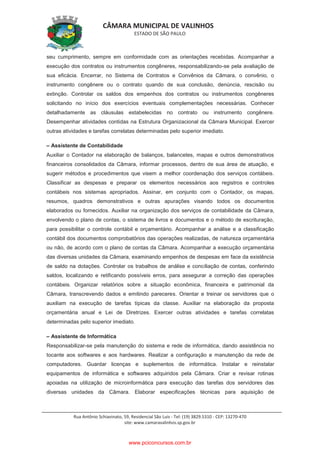 CÂMARA MUNICIPAL DE VALINHOS
ESTADO DE SÃO PAULO
Rua Antônio Schiavinato, 59, Residencial São Luis - Tel: (19) 3829.5310 - CEP: 13270-470
site: www.camaravalinhos.sp.gov.br
seu cumprimento, sempre em conformidade com as orientações recebidas. Acompanhar a
execução dos contratos ou instrumentos congêneres, responsabilizando-se pela avaliação de
sua eficácia. Encerrar, no Sistema de Contratos e Convênios da Câmara, o convênio, o
instrumento congênere ou o contrato quando de sua conclusão, denúncia, rescisão ou
extinção. Controlar os saldos dos empenhos dos contratos ou instrumentos congêneres
solicitando no início dos exercícios eventuais complementações necessárias. Conhecer
detalhadamente as cláusulas estabelecidas no contrato ou instrumento congênere.
Desempenhar atividades contidas na Estrutura Organizacional da Câmara Municipal. Exercer
outras atividades e tarefas correlatas determinadas pelo superior imediato.
– Assistente de Contabilidade
Auxiliar o Contador na elaboração de balanços, balancetes, mapas e outros demonstrativos
financeiros consolidados da Câmara, informar processos, dentro de sua área de atuação, e
sugerir métodos e procedimentos que visem a melhor coordenação dos serviços contábeis.
Classificar as despesas e preparar os elementos necessários aos registros e controles
contábeis nos sistemas apropriados. Assinar, em conjunto com o Contador, os mapas,
resumos, quadros demonstrativos e outras apurações visando todos os documentos
elaborados ou fornecidos. Auxiliar na organização dos serviços de contabilidade da Câmara,
envolvendo o plano de contas, o sistema de livros e documentos e o método de escrituração,
para possibilitar o controle contábil e orçamentário. Acompanhar a análise e a classificação
contábil dos documentos comprobatórios das operações realizadas, de natureza orçamentária
ou não, de acordo com o plano de contas da Câmara. Acompanhar a execução orçamentária
das diversas unidades da Câmara, examinando empenhos de despesas em face da existência
de saldo na dotações. Controlar os trabalhos de análise e conciliação de contas, conferindo
saldos, localizando e retificando possíveis erros, para assegurar a correção das operações
contábeis. Organizar relatórios sobre a situação econômica, financeira e patrimonial da
Câmara, transcrevendo dados e emitindo pareceres. Orientar e treinar os servidores que o
auxiliam na execução de tarefas típicas da classe. Auxiliar na elaboração da proposta
orçamentária anual e Lei de Diretrizes. Exercer outras atividades e tarefas correlatas
determinadas pelo superior imediato.
– Assistente de Informática
Responsabilizar-se pela manutenção do sistema e rede de informática, dando assistência no
tocante aos softwares e aos hardwares. Realizar a configuração e manutenção da rede de
computadores. Guardar licenças e suplementos de informática. Instalar e reinstalar
equipamentos de informática e softwares adquiridos pela Câmara. Criar e revisar rotinas
apoiadas na utilização de microinformática para execução das tarefas dos servidores das
diversas unidades da Câmara. Elaborar especificações técnicas para aquisição de
www.pciconcursos.com.br
 