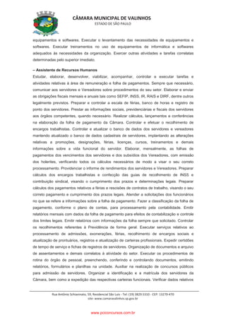 CÂMARA MUNICIPAL DE VALINHOS
ESTADO DE SÃO PAULO
Rua Antônio Schiavinato, 59, Residencial São Luis - Tel: (19) 3829.5310 - CEP: 13270-470
site: www.camaravalinhos.sp.gov.br
equipamentos e softwares. Executar o levantamento das necessidades de equipamentos e
softwares. Executar treinamentos no uso de equipamentos de informática e softwares
adequados às necessidades da organização. Exercer outras atividades e tarefas correlatas
determinadas pelo superior imediato.
– Assistente de Recursos Humanos
Estudar, elaborar, desenvolver, viabilizar, acompanhar, controlar e executar tarefas e
atividades relativas à área de remuneração e folha de pagamentos. Sempre que necessário,
comunicar aos servidores e Vereadores sobre procedimentos do seu setor. Elaborar e enviar
as obrigações fiscais mensais e anuais tais como SEFIP, INSS, IR, RAIS e DIRF, dentre outros
legalmente previstos. Preparar e controlar a escala de férias, banco de horas e registro de
ponto dos servidores. Prestar as informações sociais, previdenciárias e fiscais dos servidores
aos órgãos competentes, quando necessário. Realizar cálculos, lançamentos e conferências
na elaboração da folha de pagamento da Câmara. Controlar e efetuar o recolhimento de
encargos trabalhistas. Controlar e atualizar o banco de dados dos servidores e vereadores
mantendo atualizado o banco de dados cadastrais de servidores, implantando as alterações
relativas a promoções, designações, férias, licenças, cursos, treinamentos e demais
informações sobre a vida funcional do servidor. Elaborar, mensalmente, as folhas de
pagamentos dos vencimentos dos servidores e dos subsídios dos Vereadores, com emissão
dos holerites, verificando todos os cálculos necessários de modo a visar o seu correto
processamento. Providenciar o informe de rendimentos dos servidores e Vereadores. Preparar
cálculos dos encargos trabalhistas e confecção das guias de recolhimento de INSS e
contribuição sindical, visando o cumprimento dos prazos e determinações legais. Preparar
cálculos dos pagamentos relativos a férias e rescisões de contratos de trabalho, visando o seu
correto pagamento e cumprimento dos prazos legais. Atender a solicitações dos funcionários
no que se refere a informações sobre a folha de pagamento. Fazer a classificação da folha de
pagamento, conforme o plano de contas, para processamento pela contabilidade. Emitir
relatórios mensais com dados da folha de pagamento para efeitos de contabilização e controle
dos limites legais. Emitir relatórios com informações da folha sempre que solicitado. Controlar
os recolhimentos referentes à Previdência de forma geral. Executar serviços relativos ao
processamento de admissões, exonerações, férias, recolhimento de encargos sociais e
atualização de prontuários, registros e atualização de carteiras profissionais. Expedir certidões
de tempo de serviço e fichas de registros de servidores. Organização de documentos e arquivo
de assentamentos e demais correlatos à atividade do setor. Executar os procedimentos de
rotina do órgão de pessoal, preenchendo, conferindo e controlando documentos, emitindo
relatórios, formulários e planilhas na unidade. Auxiliar na realização de concursos públicos
para admissão de servidores. Organizar a identificação e a matrícula dos servidores da
Câmara, bem como a expedição das respectivas carteiras funcionais. Verificar dados relativos
www.pciconcursos.com.br
 