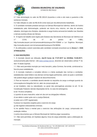 CÂMARA MUNICIPAL DE VALINHOS
ESTADO DE SÃO PAULO
Rua Antônio Schiavinato, 59, Residencial São Luis - Tel: (19) 3829.5310 - CEP: 13270-470
site: www.camaravalinhos.sp.gov.br
4.1 Vale alimentação no valor de R$ 228,43 (duzentos e vinte e oito reais e quarenta e três
centavos) mensais.
4.2 Vale refeição no valor de R$ 20,00 (vinte reais) por dia efetivamente trabalhado.
5. O candidato nomeado prestará serviços na Câmara Municipal de Valinhos, dentro do horário
estabelecido pela Administração, podendo ser diurno e/ou noturno, em dias de semana,
sábados, domingos e/ou feriados, obedecida à carga horária semanal de trabalho nas Sessões
e demais eventos oficiais da Câmara.
6. O regime de trabalho será regido pelo Estatuto dos Servidores do Município de Valinhos (Lei
n.º 2.018, de 17 de janeiro de 1.986),
http://consulta.siscam.com.br/camaravalinhos/arquivo?Id=105640 e Lei Orgânica Municipal,
http://consulta.siscam.com.br/camaravalinhos/arquivo?Id=98364.
7. As atribuições a serem exercidas pelo candidato nomeado encontram-se no Anexo I – DAS
ATRIBUIÇÕES.
II. DAS INSCRIÇÕES
1. A inscrição deverá ser efetuada, das10 horas de 17.07.2017 às 23h59de 15.08.2017,
exclusivamente pela internet - site www.vunesp.com.br, devendo ser observada a alínea “f” do
item 10 deste Capítulo.
1.1. Não será permitida inscrição por meio bancário, pelos Correios, fac-símile, condicional ou
fora do prazo estabelecido.
2. A inscrição implicará a completa ciência e a tácita aceitação das normas e condições
estabelecidas neste Edital e nas demais normas legais pertinentes, sobre as quais o candidato
não poderá alegar qualquer espécie de desconhecimento.
3. Para se inscrever, o candidato deverá atender os requisitos do cargo e entregar,quando da
convocaçãouma fotografia 3x4 cm, além da comprovação de:
a) ser brasileiro, nato ou naturalizado, ou gozar das prerrogativas previstas no art. 12 da
Constituição Federal e demais disposições de lei, no caso de estrangeiros;
b) ter 18 anos completos;
c) quando do sexo masculino, estar em dia com as obrigações militares;
d) ser eleitor e estar quite com a Justiça Eleitoral;
e) estar com o CPF regularizado;
f) possuir os requisitos exigidos para o exercício do cargo;
g) não registrar antecedentes criminais;
h) ter aptidão física e mental para o exercício das atribuições do cargo, comprovada em
avaliação médica;
i) outros documentos que a Câmara Municipal de Valinhos julgar necessários.
3.1. Não será permitida, em hipótese alguma, troca do cargo pretendido, após a efetivação da
inscrição.
www.pciconcursos.com.br
 