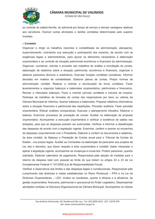 CÂMARA MUNICIPAL DE VALINHOS
ESTADO DE SÃO PAULO
Rua Antônio Schiavinato, 59, Residencial São Luis - Tel: (19) 3829.5310 - CEP: 13270-470
site: www.camaravalinhos.sp.gov.br
ao controle do salário-família, do adicional por tempo de serviço e demais vantagens relativas
aos servidores. Exercer outras atividades e tarefas correlatas determinadas pelo superior
imediato.
– Contador
Organizar e dirigir os trabalhos inerentes à contabilidade da administração, planejando,
supervisionando, orientando sua execução e participando dos mesmos, de acordo com as
exigências legais e administrativas, para apurar os elementos necessários à elaboração
orçamentária e ao controle da situação patrimonial econômica e financeira da administração.
Organizar, coordenar, orientar e proceder aos trabalhos de análise e conciliação de contas,
elaboração de relatórios sobre a situação patrimonial, econômica e financeira, organizar e
elaborar pareceres técnicos e estatísticos. Executar funções contábeis complexas. Informar
decisões em matéria de contabilidade. Elaborar planos de contas. Propor normas de
administração contábil. Realizar e orientar a escrituração de livros contábeis. Fazer
levantamentos e organizar balanços e balancetes orçamentários, patrimoniais e financeiros.
Revisar e interceptar balanços. Fazer e orientar perícias contábeis e estudos de impacto.
Participar de trabalhos de tomadas de contas dos responsáveis por bens ou valores da
Câmara Municipal de Valinhos. Assinar balanços e balancetes. Preparar relatórios informativos
sobre a situação financeira e patrimonial das repartições. Proceder auditoria. Fazer previsão
orçamentária. Efetuar análises comparativas. Executar o planejamento tributário. Elaborar o
balanço. Examinar processos de prestação de contas. Auxiliar na elaboração da proposta
orçamentária. Acompanhar a execução orçamentária e verificar a existência de saldos nas
dotações, para que as despesas possam ser autorizadas. Verificar e informar a classificação
das despesas de acordo com a legislação vigente. Examinar, conferir e assinar os empenhos
de despesas conjuntamente com o Presidente. Elaborar e conferir os documentos e relatórios,
da área contábil, do Balanço e Prestação de Contas anual para o Tribunal de Contas do
Estado , nos prazos legais. Auxiliar as Comissões na elaboração de pareceres aos projetos de
Lei, leis e decretos, que dizem respeito à área orçamentária e contábil. Saber interpretar e
aplicar a legislação vigente, acompanhar as mudanças e novas leis. Proferir pareceres, quando
solicitado. Elaborar calendário de pagamento. Responsável pela adoção de medidas para o
retorno da despesa total com pessoal ao limite de que tratam os artigos 22 e 23 da Lei
Complementar Federal nº 101/2000 (Lei de Responsabilidade Fiscal).
Verificar a observância dos limites e das despesas legais e constitucionais. Responsável pelo
cumprimento das diretrizes e metas estabelecidas no Plano Plurianual – PPA e na Lei de
Diretrizes Orçamentárias – LDO. Avaliar os resultados, quanto à eficácia e à eficiência, da
gestão orçamentária, financeira, patrimonial e operacional do Poder Legislativo. Desempenhar
atividades contidas na Estrutura Organizacional da Câmara Municipal. Acompanhar os índices
www.pciconcursos.com.br
 