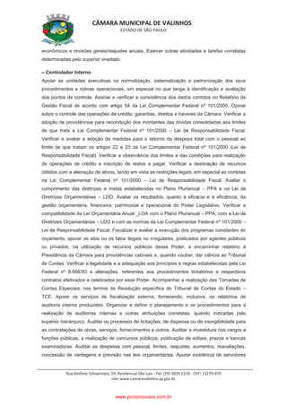 CÂMARA MUNICIPAL DE VALINHOS
ESTADO DE SÃO PAULO
Rua Antônio Schiavinato, 59, Residencial São Luis - Tel: (19) 3829.5310 - CEP: 13270-470
site: www.camaravalinhos.sp.gov.br
econômicos e revisões gerais/reajustes anuais. Exercer outras atividades e tarefas correlatas
determinadas pelo superior imediato.
– Controlador Interno
Apoiar as unidades executivas na normatização, sistematização e padronização dos seus
procedimentos e rotinas operacionais, em especial no que tange à identificação e avaliação
dos pontos de controle. Assinar e verificar a consistência dos dados contidos no Relatório de
Gestão Fiscal de acordo com artigo 54 da Lei Complementar Federal nº 101/2000. Opinar
sobre o controle das operações de crédito, garantias, direitos e haveres da Câmara. Verificar a
adoção de providências para recondução dos montantes das dívidas consolidadas aos limites
de que trata a Lei Complementar Federal nº 101/2000 – Lei de Responsabilidade Fiscal.
Verificar e avaliar a adoção de medidas para o retorno da despesa total com o pessoal ao
limite de que tratam os artigos 22 e 23 da Lei Complementar Federal nº 101/2000 (Lei de
Responsabilidade Fiscal). Verificar a observância dos limites e das condições para realização
de operações de crédito e inscrição de restos a pagar. Verificar a destinação de recursos
obtidos com a alienação de ativos, tendo em vista as restrições legais, em especial as contidas
na Lei Complementar Federal nº 101/2000 – Lei de Responsabilidade Fiscal. Avaliar o
cumprimento das diretrizes e metas estabelecidas no Plano Plurianual – PPA e na Lei de
Diretrizes Orçamentárias – LDO. Avaliar os resultados, quanto à eficácia e à eficiência, da
gestão orçamentária, financeira, patrimonial e operacional do Poder Legislativo. Verificar a
compatibilidade da Lei Orçamentária Anual _LOA com o Plano Plurianual – PPA, com a Lei de
Diretrizes Orçamentárias – LDO e com as normas da Lei Complementar Federal nº 101/2000 –
Lei de Responsabilidade Fiscal. Fiscalizar e avaliar a execução dos programas constantes do
orçamento, apurar os atos ou os fatos ilegais ou irregulares, praticados por agentes públicos
ou privados, na utilização de recursos públicos desse Poder, e encaminhar relatório à
Presidência da Câmara para providências cabíveis e, quando couber, dar ciência ao Tribunal
de Contas. Verificar a legalidade e a adequação aos princípios e regras estabelecidas pela Lei
Federal nº 8.666/93 e alterações, referentes aos procedimentos licitatórios e respectivos
contratos efetivados e celebrados por esse Poder. Acompanhar a realização das Tomadas de
Contas Especiais, nos termos de Resolução específica do Tribunal de Contas do Estado –
TCE. Apoiar os serviços de fiscalização externa, fornecendo, inclusive, os relatórios de
auditoria interna produzidos. Organizar e definir o planejamento e os procedimentos para a
realização de auditorias internas e outras atribuições correlatas, quando indicadas pelo
superior hierárquico. Auditar os processos de licitações, de dispensa ou de inexigibilidade para
as contratações de obras, serviços, fornecimentos e outros. Auditar a investidura nos cargos e
funções públicas, a realização de concursos públicos, publicação de editais, prazos e bancas
examinadoras. Auditar as despesas com pessoal, limites, reajustes, aumentos, reavaliações,
concessão de vantagens e previsão nas leis orçamentárias. Apurar existência de servidores
www.pciconcursos.com.br
 