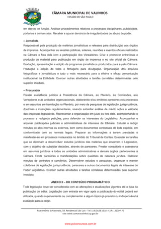 CÂMARA MUNICIPAL DE VALINHOS
ESTADO DE SÃO PAULO
Rua Antônio Schiavinato, 59, Residencial São Luis - Tel: (19) 3829.5310 - CEP: 13270-470
site: www.camaravalinhos.sp.gov.br
em desvio de função. Analisar procedimentos relativos a processos disciplinares, publicidade,
portarias e demais atos. Receber e apurar denúncia de irregularidades ou abuso de poder.
– Jornalista
Responsável pela produção de matérias jornalísticas e releases para distribuição aos órgãos
de imprensa. Acompanhar as sessões públicas, solenes, reuniões e eventos oficiais realizados
na Câmara e fora dela com a participação dos Vereadores. Criar e promover entrevistas e
produção de material para publicação em órgão de imprensa e no site oficial da Câmara.
Produção, apresentação e edição de programas jornalísticos produzidos para e pela Câmara.
Produção e edição de fotos e filmagens para divulgação. Organização dos arquivos
fotográficos e jornalísticos e tudo o mais necessário para a efetiva e eficaz comunicação
institucional da Edilidade. Exercer outras atividades e tarefas correlatas determinadas pelo
superior imediato.
– Procurador
Prestar assistência jurídica à Presidência da Câmara, ao Plenário, às Comissões, aos
Vereadores e às unidades organizacionais, elaborando e/ou emitindo pareceres nos processos
e em assuntos em tramitação no Plenário, por meio de pesquisas de legislação, jurisprudência,
doutrinas e instruções regulamentares, visando subsidiar análise de mérito sobre a validade
das propostas legislativas. Representar a organização em juízo ou fora dele, acompanhando o
processo e redigindo petições, para defender os interesses do Legislativo. Acompanhar e
arquivar publicações judiciais e administrativas de interesse da Câmara. Estudar e redigir
minutas de atos internos ou externos, bem como documentos contratuais de toda espécie, em
conformidade com as normais legais. Preparar as informações a serem prestadas e
manifestar-se em processos instaurados no âmbito do Tribunal de Contas. Executar as tarefas
que se destinam a desenvolver estudos jurídicos das matérias que envolvem o Legislativo,
com o objetivo de subsidiar decisões, através de pareceres. Prestar consultoria e assessoria
em assuntos jurídicos a todas as unidades administrativas e demais órgãos pertencentes à
Câmara. Emitir pareceres e manifestações sobre questões de natureza jurídica. Elaborar
minutas de contratos e convênios. Desenvolver estudos e pesquisas, organizar e manter
coletânea de legislação, jurisprudência, pareceres e outros documentos legais de interesse do
Poder Legislativo. Exercer outras atividades e tarefas correlatas determinadas pelo superior
imediato.
ANEXO II – DO CONTEÚDO PROGRAMÁTICO
Toda legislação deve ser considerada com as alterações e atualizações vigentes até a data da
publicação do edital. Legislação com entrada em vigor após a publicação do edital poderá ser
utilizada, quando superveniente ou complementar a algum tópico já previsto ou indispensável à
avaliação para o cargo.
www.pciconcursos.com.br
 