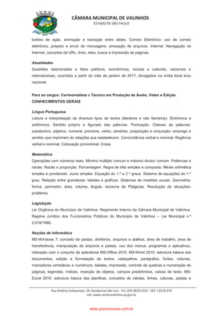 CÂMARA MUNICIPAL DE VALINHOS
ESTADO DE SÃO PAULO
Rua Antônio Schiavinato, 59, Residencial São Luis - Tel: (19) 3829.5310 - CEP: 13270-470
site: www.camaravalinhos.sp.gov.br
botões de ação, animação e transição entre slides. Correio Eletrônico: uso de correio
eletrônico, preparo e envio de mensagens, anexação de arquivos. Internet: Navegação na
Internet, conceitos de URL, links, sites, busca e impressão de páginas.
Atualidades
Questões relacionadas a fatos políticos, econômicos, sociais e culturais, nacionais e
internacionais, ocorridos a partir do mês de janeiro de 2017, divulgados na mídia local e/ou
nacional.
Para os cargos: Cerimonialista e Técnico em Produção de Áudio, Vídeo e Edição.
CONHECIMENTOS GERAIS
Língua Portuguesa
Leitura e interpretação de diversos tipos de textos (literários e não literários). Sinônimos e
antônimos. Sentido próprio e figurado das palavras. Pontuação. Classes de palavras:
substantivo, adjetivo, numeral, pronome, verbo, advérbio, preposição e conjunção: emprego e
sentido que imprimem às relações que estabelecem. Concordância verbal e nominal. Regência
verbal e nominal. Colocação pronominal. Crase.
Matemática
Operações com números reais. Mínimo múltiplo comum e máximo divisor comum. Potências e
raízes. Razão e proporção. Porcentagem. Regra de três simples e composta. Média aritmética
simples e ponderada. Juros simples. Equação do 1.º e 2.º graus. Sistema de equações do 1.º
grau. Relação entre grandezas: tabelas e gráficos. Sistemas de medidas usuais. Geometria:
forma, perímetro, área, volume, ângulo, teorema de Pitágoras. Resolução de situações-
problema.
Legislação
Lei Orgânica do Município de Valinhos. Regimento Interno da Câmara Municipal de Valinhos.
Regime Jurídico dos Funcionários Públicos do Município de Valinhos – Lei Municipal n.º
2.018/1986.
Noções de Informática
MS-Windows 7: conceito de pastas, diretórios, arquivos e atalhos, área de trabalho, área de
transferência, manipulação de arquivos e pastas, uso dos menus, programas e aplicativos,
interação com o conjunto de aplicativos MS-Office 2010. MS-Word 2010: estrutura básica dos
documentos, edição e formatação de textos, cabeçalhos, parágrafos, fontes, colunas,
marcadores simbólicos e numéricos, tabelas, impressão, controle de quebras e numeração de
páginas, legendas, índices, inserção de objetos, campos predefinidos, caixas de texto. MS-
Excel 2010: estrutura básica das planilhas, conceitos de células, linhas, colunas, pastas e
www.pciconcursos.com.br
 