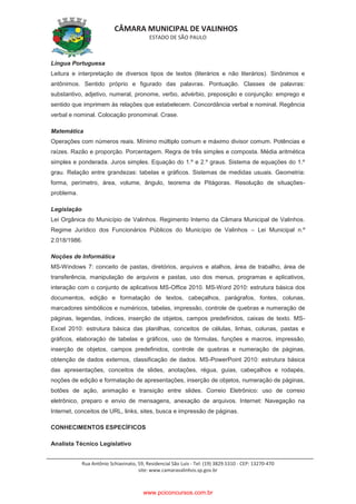 CÂMARA MUNICIPAL DE VALINHOS
ESTADO DE SÃO PAULO
Rua Antônio Schiavinato, 59, Residencial São Luis - Tel: (19) 3829.5310 - CEP: 13270-470
site: www.camaravalinhos.sp.gov.br
Língua Portuguesa
Leitura e interpretação de diversos tipos de textos (literários e não literários). Sinônimos e
antônimos. Sentido próprio e figurado das palavras. Pontuação. Classes de palavras:
substantivo, adjetivo, numeral, pronome, verbo, advérbio, preposição e conjunção: emprego e
sentido que imprimem às relações que estabelecem. Concordância verbal e nominal. Regência
verbal e nominal. Colocação pronominal. Crase.
Matemática
Operações com números reais. Mínimo múltiplo comum e máximo divisor comum. Potências e
raízes. Razão e proporção. Porcentagem. Regra de três simples e composta. Média aritmética
simples e ponderada. Juros simples. Equação do 1.º e 2.º graus. Sistema de equações do 1.º
grau. Relação entre grandezas: tabelas e gráficos. Sistemas de medidas usuais. Geometria:
forma, perímetro, área, volume, ângulo, teorema de Pitágoras. Resolução de situações-
problema.
Legislação
Lei Orgânica do Município de Valinhos. Regimento Interno da Câmara Municipal de Valinhos.
Regime Jurídico dos Funcionários Públicos do Município de Valinhos – Lei Municipal n.º
2.018/1986.
Noções de Informática
MS-Windows 7: conceito de pastas, diretórios, arquivos e atalhos, área de trabalho, área de
transferência, manipulação de arquivos e pastas, uso dos menus, programas e aplicativos,
interação com o conjunto de aplicativos MS-Office 2010. MS-Word 2010: estrutura básica dos
documentos, edição e formatação de textos, cabeçalhos, parágrafos, fontes, colunas,
marcadores simbólicos e numéricos, tabelas, impressão, controle de quebras e numeração de
páginas, legendas, índices, inserção de objetos, campos predefinidos, caixas de texto. MS-
Excel 2010: estrutura básica das planilhas, conceitos de células, linhas, colunas, pastas e
gráficos, elaboração de tabelas e gráficos, uso de fórmulas, funções e macros, impressão,
inserção de objetos, campos predefinidos, controle de quebras e numeração de páginas,
obtenção de dados externos, classificação de dados. MS-PowerPoint 2010: estrutura básica
das apresentações, conceitos de slides, anotações, régua, guias, cabeçalhos e rodapés,
noções de edição e formatação de apresentações, inserção de objetos, numeração de páginas,
botões de ação, animação e transição entre slides. Correio Eletrônico: uso de correio
eletrônico, preparo e envio de mensagens, anexação de arquivos. Internet: Navegação na
Internet, conceitos de URL, links, sites, busca e impressão de páginas.
CONHECIMENTOS ESPECÍFICOS
Analista Técnico Legislativo
www.pciconcursos.com.br
 