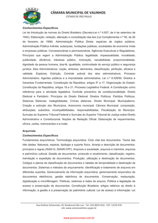 CÂMARA MUNICIPAL DE VALINHOS
ESTADO DE SÃO PAULO
Rua Antônio Schiavinato, 59, Residencial São Luis - Tel: (19) 3829.5310 - CEP: 13270-470
site: www.camaravalinhos.sp.gov.br
Conhecimentos Específicos:
Lei de Introdução às normas do Direito Brasileiro (Decreto-Lei n.º 4.657, de 4 de setembro de
1942). Elaboração, redação, alteração e consolidação das leis (Lei Complementar n.º 95, de 26
de fevereiro de 1998). Administração Pública Direta: espécies de órgãos públicos.
Administração Pública Indireta: autarquias, fundações públicas, sociedades de economia mista
e empresas públicas. Concessionárias e permissionárias. Agências Executivas e Reguladoras.
Princípios que regem a Administração Pública: legalidade, impessoalidade, moralidade,
publicidade, eficiência, interesse público, motivação, razoabilidade, proporcionalidade,
dignidade da pessoa humana, boa-fé, igualdade, continuidade do serviço público e segurança
jurídica. Atos Administrativos: noção, atributos, elementos, classificação, perfeição, eficácia e
validade. Espécies. Extinção. Controle judicial dos atos administrativos. Processo
Administrativo. Agentes públicos e a improbidade administrativa, Lei n.º 8.429/92. Direitos e
Garantias Fundamentais: Constituição da República, artigos 5º a 17. Organização do Estado:
Constituição da República, artigos 18 a 31. Processo Legislativo Federal. A Constituição como
referência para a atividade legislativa. Controle preventivo de constitucionalidade. Direito
Eleitoral e Partidário. Princípios do Direito Eleitoral. Direitos Políticos. Partidos Políticos.
Sistemas Eleitorais. Inelegibilidades. Crimes eleitorais. Direito Municipal. Municipalismo.
Criação e extinção dos Municípios. Autonomia municipal. Câmara Municipal: composição,
atribuições, subsídios, incompatibilidades, responsabilidades. Fiscalização do Município.
Sumulas do Supremo Tribunal Federal e Sumulas do Superior Tribunal de Justiça sobre Direito
Administrativo e Constitucional. Noções de Redação Oficial. Elaboração de requerimentos,
ofícios, cartas, memorandos e e-mails.
Arquivista
Conhecimentos Específicos:
Fundamentos arquivísticos. Terminologia arquivística. Ciclo vital dos documentos. Teoria das
três idades. Natureza, espécie, tipologia e suporte físico. Arranjo e descrição de documentos:
princípios e regras (ISAD-G, ISAAR-CPF). Arquivos e sociedade, arquivos e memória, arquivos
e patrimônio cultural. Gestão de documentos: protocolo e recebimento; classificação; registro;
tramitação e expedição de documentos. Produção, utilização e destinação de documentos.
Códigos e planos de classificação de documentos e tabelas de temporalidade e destinação de
documentos. Sistemas e métodos de arquivamento. Identificação e tratamento de arquivos em
diferentes suportes. Gerenciamento da informação arquivística, gerenciamento arquivístico de
documentos eletrônicos, gestão eletrônica de documentos. Conservação, restauração,
digitalização e microfilmagem. Políticas, sistemas e redes de arquivo. Política e legislação de
acesso e preservação de documentos. Constituição Brasileira: artigos relativos ao direito à
informação, à gestão e à preservação do patrimônio cultural. Lei de acesso à informação: Lei
www.pciconcursos.com.br
 