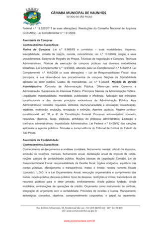 CÂMARA MUNICIPAL DE VALINHOS
ESTADO DE SÃO PAULO
Rua Antônio Schiavinato, 59, Residencial São Luis - Tel: (19) 3829.5310 - CEP: 13270-470
site: www.camaravalinhos.sp.gov.br
Federal n.º 12.527/2011 (e suas alterações). Resoluções do Conselho Nacional de Arquivos
(CONARQ). Lei Complementar n.º 131/2009.
Assistente de Compras
Conhecimentos Específicos:
Rotina de Compras: Lei n.º 8.666/93 e correlatos – suas modalidades: dispensa,
inexigibilidade, tomada de preços, convite, concorrência; Lei n.º 10.520/02 pregão e seus
procedimentos. Sistema de Registro de Preços. Técnicas de negociação e Compras. Técnicas
Administrativas. Práticas de execução de compras públicas nas diversas modalidades
licitatórias. Lei Complementar n.º 123/2006, alterada pela Lei Complementar n.º 147/2014. Lei
Complementar n.º 101/2000 (e suas alterações) – Lei de Responsabilidade Fiscal: seus
princípios, e sua observância nos procedimentos de compras. Noções de Contabilidade
aplicada ao setor público. Custos de mercadorias. Lei n.º 4.320/64. Noções de Direito
Administrativo: Conceito de Administração Pública. Diferenças entre Governo e
Administração. Supremacia do Interesse Público. Princípios Básicos da Administração Pública.
Legalidade, impessoalidade, moralidade, publicidade e eficiência. Aplicação dos princípios
constitucionais e dos demais princípios norteadores da Administração Pública. Atos
Administrativos: conceito, requisitos, atributos, discricionariedade e vinculação; classificação;
espécies, motivação, anulação, revogação e extinção. Agentes públicos. Regime jurídico-
constitucional, art. 37 a 41 da Constituição Federal. Processo administrativo: conceito,
requisitos, objetivos, fases, espécies, princípios do processo administrativo. Licitação e
contratos administrativos. Improbidade Administrativa. Lei Federal n.º 8.429/92 das sanções
aplicáveis a agentes públicos. Súmulas e Jurisprudência do Tribunal de Contas do Estado de
São Paulo.
Assistente de Contabilidade
Conhecimentos Específicos:
Conhecimento em lançamentos e análises contábeis, fechamento mensal, cálculo de impostos,
emissão de relatórios mensais, fechamento anual, declaração anual de imposto de renda,
noções básicas de contabilidade pública. Noções básicas de Legislação Contábil. Lei de
Responsabilidade Fiscal: responsabilidade da Gestão fiscal: órgãos obrigados, equilíbrio das
contas públicas, planejamento e transparência, metas e limites; receita corrente líquida
(conceito); L.D.O. e a Lei Orçamentária Anual; execução orçamentária e cumprimento das
metas; receita pública; despesa pública: tipos de despesa, restrições e limites; transferência de
recursos públicos para o setor privado; endividamento: dívida pública fundada, dívida
mobiliária, contratações de operações de crédito. Orçamento como instrumento de controle,
integração do orçamento com a contabilidade. Previsões de receitas e custos. Planejamento
estratégico: conceitos, objetivos, comprometimento corporativo, o papel do orçamento.
www.pciconcursos.com.br
 
