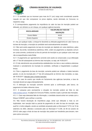 CÂMARA MUNICIPAL DE VALINHOS
ESTADO DE SÃO PAULO
Rua Antônio Schiavinato, 59, Residencial São Luis - Tel: (19) 3829.5310 - CEP: 13270-470
site: www.camaravalinhos.sp.gov.br
3.1.1. O candidato que se inscrever para mais de 01 (um) cargo será considerado ausente
naquele em que não comparecer na prova objetiva, sendo eliminado do Concurso no
respectivo cargo.
4. O correspondente pagamento da importância do valor da taxa de inscrição poderá ser
efetuado, em dinheiro ou em cheque, em qualquer agência bancária.
ESCOLARIDADE
VALOR (R$) DA TAXA DE
INSCRIÇÃO
Ensino Médio 49,00
Ensino Superior 72,50
4.1. Se, por qualquer razão, o cheque for devolvido ou efetuado pagamento em valor menor ao
da taxa de inscrição, a inscrição do candidato será automaticamente cancelada.
4.2. Não será aceito pagamento da taxa de inscrição por depósito em caixa eletrônico, pelos
Correios, fac-símile, transferência eletrônica, DOC, ordem de pagamento ou depósito comum
em conta corrente, condicional ou fora do período de inscrição ou por qualquer outro meio que
não os especificados neste Edital.
4.2.1. O pagamento por agendamento somente será aceito se comprovada a sua efetivação
até o 1º dia útil subseqüente ao término das inscrições, ou seja, até 16.08.2017.
4.3. O não atendimento aos procedimentos estabelecidos nos itens e seus subitens anteriores
implicará o cancelamento da inscrição do candidato, verificada a irregularidade a qualquer
tempo.
4.4. Para o pagamento da taxa de inscrição, somente poderá ser utilizado o boleto bancário
gerado, no ato da inscrição,até o 1º dia útil subsequente ao término das inscrições, ou seja,
até 16.08.2017. Atenção para o horário bancário.
4.4.1. Em caso de evento que resulte em fechamento das agências bancárias, a taxa de
inscrição deverá ser paga antecipadamente.
4.5. A efetivação da inscrição somente ocorrerá após a confirmação, pelo banco, do
pagamento do boleto referente à taxa.
4.5.1. A pesquisa para acompanhar a situação da inscrição poderá ser feita no site
www.vunesp.com.br, na página do Concurso Público, durante e após o período das inscrições.
4.5.1.1. Caso seja detectada falta de informação, o candidato deverá entrar em contato com o
Disque VUNESP, para verificar o ocorrido.
4.6. Não haverá devolução de importância paga, ainda que efetuada a mais ou em
duplicidade, nem isenção total ou parcial de pagamento do valor da taxa de inscrição, seja
qual for o motivo alegado, exceto ao candidato amparado pela Lei Municipal nº 3710, de 10 de
setembro de 2003, alterada e acrescida pela Lei Municipal nº 5.336, de 06 de outubro de
2016.O valor pago a título de taxa de inscrição não poderá ser transferido para terceiro, nem
para outros concursos.
www.pciconcursos.com.br
 
